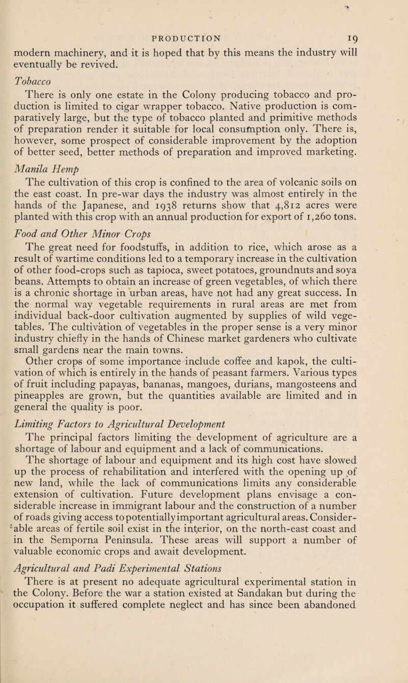 modern machinery, and it is hoped that by this means the industry will eventually be revived. Tobacco There is only one estate in the Colony producing tobacco and pro¬ duction is limited to cigar wrapper tobacco. Native production is com¬ paratively large, but the type of tobacco planted and primitive methods of preparation render it suitable for local consumption only. There is, however, some prospect of considerable improvement by the adoption of better seed, better methods of preparation and improved marketing. Manila Hemp The cultivation of this crop is confined to the area of volcanic soils on the east coast. In pre-war days the industry was almost entirely in the hands of the Japanese, and 1938 returns show that 4,812 acres were planted with this crop with an annual production for export of 1,260 tons. Food and Other Minor Crops The great need for foodstuffs, in addition to rice, which arose as a result of wartime conditions led to a temporary increase in the cultivation of other food-crops such as tapioca, sweet potatoes, groundnuts and soya beans. Attempts to obtain an increase of green vegetables, of which there is a chronic shortage in urban areas, have not had any great success. In the normal way vegetable requirements in rural areas are met from individual back-door cultivation augmented by supplies of wild vege¬ tables. The cultivation of vegetables in the proper sense is a very minor industry chiefly in the hands of Chinese market gardeners who cultivate small gardens near the main towns. Other crops of some importance include coffee and kapok, the culti¬ vation of which is entirely in the hands of peasant farmers. Various types of fruit including papayas, bananas, mangoes, durians, mangosteens and pineapples are grown, but the quantities available are limited and in general the quality is poor. Limiting Factors to Agricultural Development The principal factors limiting the development of agriculture are a shortage of labour and equipment and a lack of communications. The shortage of labour and equipment and its high cost have slowed up the process of rehabilitation and interfered with the opening up of new land, while the lack of communications limits any considerable extension of cultivation. Future development plans envisage a con¬ siderable increase in immigrant labour and the construction of a number of roads giving access to potentially important agricultural areas. Consider¬ able areas of fertile soil exist in the inferior, on the north-east coast and in the Semporna Peninsula. These areas will support a number of valuable economic crops and await development. Agricultural and Padi Experimental Stations There is at present no adequate agricultural experimental station in the Colony. Before the war a station existed at Sandakan but during the occupation it suffered complete neglect and has since been abandoned