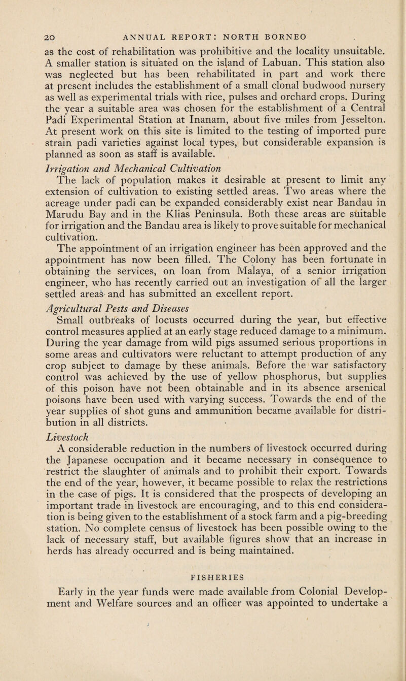 as the cost of rehabilitation was prohibitive and the locality unsuitable. A smaller station is situated on the island of Labuan. This station also was neglected but has been rehabilitated in part and work there at present includes the establishment of a small clonal budwood nursery as well as experimental trials with rice, pulses and orchard crops. During the year a suitable area was chosen for the establishment of a Central Padi Experimental Station at Inanam, about five miles from Jesselton. At present work on this site is limited to the testing of imported pure strain padi varieties against local types, but considerable expansion is planned as soon as staff is available. Irrigation and Mechanical Cultivation The lack of population makes it desirable at present to limit any extension of cultivation to existing settled areas. Two areas where the acreage under padi can be expanded considerably exist near Bandau in Marudu Bay and in the Klias Peninsula. Both these areas are suitable for irrigation and the Bandau area is likely to prove suitable for mechanical cultivation. The appointment of an irrigation engineer has been approved and the appointment has now been filled. The Colony has been fortunate in obtaining the services, on loan from Malaya, of a senior irrigation engineer, who has recently carried out an investigation of all the larger settled areas and has submitted an excellent report. Agricultural Pests and Diseases Small outbreaks of locusts occurred during the year, but effective control measures applied at an early stage reduced damage to a minimum. During the year damage from wild pigs assumed serious proportions in some areas and cultivators were reluctant to attempt production of any crop subject to damage by these animals. Before the war satisfactory control was achieved by the use of yellow phosphorus, but supplies of this poison have not been obtainable and in its absence arsenical poisons have been used with varying success. Towards the end of the year supplies of shot guns and ammunition became available for distri¬ bution in all districts. Livestock A considerable reduction in the numbers of livestock occurred during the Japanese occupation and it became necessary in consequence to restrict the slaughter of animals and to prohibit their export. Towards the end of the year, however, it became possible to relax the restrictions in the case of pigs. It is considered that the prospects of developing an important trade in livestock are encouraging, and to this end considera¬ tion is being given to the establishment of a stock farm and a pig-breeding station. No complete census of livestock has been possible owing to the lack of necessary staff, but available figures show that an increase in herds has already occurred and is being maintained. FISHERIES Early in the year funds were made available from Colonial Develop¬ ment and Welfare sources and an officer was appointed to undertake a