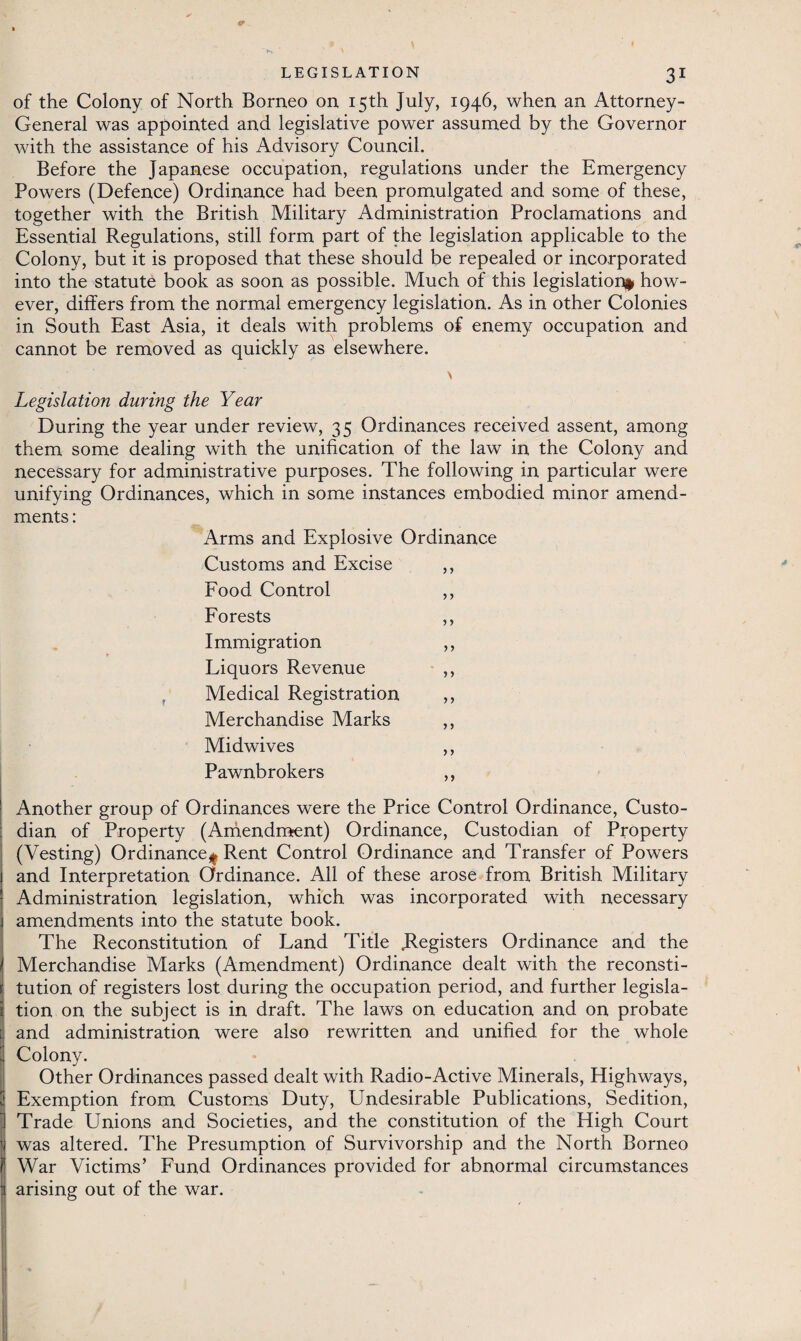 of the Colony of North Borneo on 15th July, 1946, when an Attorney- General was appointed and legislative power assumed by the Governor with the assistance of his Advisory Council. Before the Japanese occupation, regulations under the Emergency Powers (Defence) Ordinance had been promulgated and some of these, together with the British Military Administration Proclamations and Essential Regulations, still form part of the legislation applicable to the Colony, but it is proposed that these should be repealed or incorporated into the statute book as soon as possible. Much of this legislation* how¬ ever, differs from the normal emergency legislation. As in other Colonies in South East Asia, it deals with problems of enemy occupation and cannot be removed as quickly as elsewhere. Legislation during the Year During the year under review, 35 Ordinances received assent, among them some dealing with the unification of the law in the Colony and necessary for administrative purposes. The following in particular were unifying Ordinances, which in some instances embodied minor amend¬ ments : Arms and Explosive Ordinance Customs and Excise ,, Food Control ,, Forests ,, Immigration ,, Liquors Revenue ,, Medical Registration ,, Merchandise Marks ,, Midwives ,, Pawnbrokers ,, Another group of Ordinances were the Price Control Ordinance, Custo¬ dian of Property (Amendment) Ordinance, Custodian of Property (Vesting) Ordinance* Rent Control Ordinance and Transfer of Powers and Interpretation Ordinance. All of these arose from British Military Administration legislation, which was incorporated with necessary amendments into the statute book. The Reconstitution of Land Title .Registers Ordinance and the Merchandise Marks (Amendment) Ordinance dealt with the reconsti¬ tution of registers lost during the occupation period, and further legisla¬ tion on the subject is in draft. The laws on education and on probate and administration were also rewritten and unified for the whole Colony. Other Ordinances passed dealt with Radio-Active Minerals, Highways, Exemption from Customs Duty, Undesirable Publications, Sedition, Trade Unions and Societies, and the constitution of the High Court was altered. The Presumption of Survivorship and the North Borneo War Victims’ Fund Ordinances provided for abnormal circumstances arising out of the war.