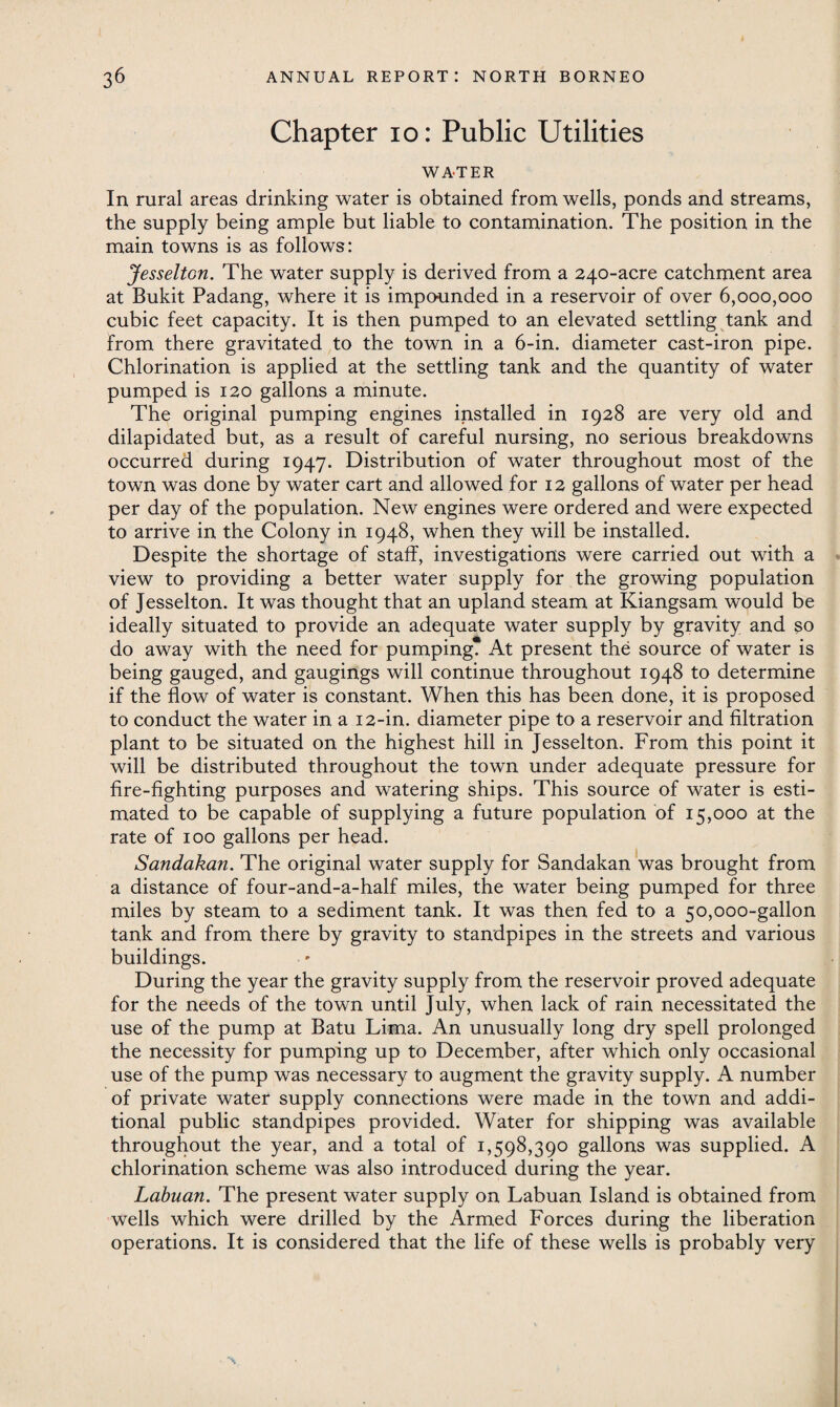 Chapter 10: Public Utilities WATER In rural areas drinking water is obtained from wells, ponds and streams, the supply being ample but liable to contamination. The position in the main towns is as follows: Jesselton. The water supply is derived from a 240-acre catchment area at Bukit Padang, where it is impounded in a reservoir of over 6,000,000 cubic feet capacity. It is then pumped to an elevated settling tank and from there gravitated to the town in a 6-in. diameter cast-iron pipe. Chlorination is applied at the settling tank and the quantity of water pumped is 120 gallons a minute. The original pumping engines installed in 1928 are very old and dilapidated but, as a result of careful nursing, no serious breakdowns occurred during 1947. Distribution of water throughout most of the town was done by water cart and allowed for 12 gallons of water per head per day of the population. New engines were ordered and were expected to arrive in the Colony in 1948, when they will be installed. Despite the shortage of staff, investigations were carried out with a view to providing a better water supply for the growing population of Jesselton. It was thought that an upland steam at Kiangsam would be ideally situated to provide an adequate water supply by gravity and so do away with the need for pumping? At present the source of water is being gauged, and gaugings will continue throughout 1948 to determine if the flow of water is constant. When this has been done, it is proposed to conduct the water in a 12-in. diameter pipe to a reservoir and filtration plant to be situated on the highest hill in Jesselton. From this point it will be distributed throughout the town under adequate pressure for fire-fighting purposes and watering ships. This source of water is esti¬ mated to be capable of supplying a future population of 15,000 at the rate of 100 gallons per head. Sandakan. The original water supply for Sandakan was brought from a distance of four-and-a-half miles, the water being pumped for three miles by steam to a sediment tank. It was then fed to a 50,000-gallon tank and from there by gravity to standpipes in the streets and various buildings. During the year the gravity supply from the reservoir proved adequate for the needs of the town until July, when lack of rain necessitated the use of the pump at Batu Lima. An unusually long dry spell prolonged the necessity for pumping up to December, after which only occasional use of the pump was necessary to augment the gravity supply. A number of private water supply connections were made in the town and addi¬ tional public standpipes provided. Water for shipping was available throughout the year, and a total of 1,598,390 gallons was supplied. A chlorination scheme was also introduced during the year. Labuan. The present water supply on Labuan Island is obtained from wells which were drilled by the Armed Forces during the liberation operations. It is considered that the life of these wells is probably very