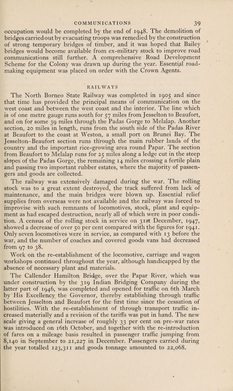 occupation would be completed by the end of 1948. The demolition of bridges carried out by evacuating troops was remedied by the construction of strong temporary bridges of timber, and it was hoped that Bailey bridges would become available from ex-military stock to improve road communications still further. A comprehensive Road Development Scheme for the Colony was drawn up during the year. Essential road¬ making equipment was placed on order with the Crown Agents. RAILWAYS The North Borneo State Railway was completed in 1905 and since that time has provided the principal means of communication on the west coast and between the west coast and the interior. The line which is of one metre gauge runs south for 57 miles from Jesselton to Beaufort, and on for some 39 miles through the Padas Gorge to Melalap. Another section, 20 miles in length, runs from the south side of the Padas River at Beaufort to the coast at Weston, a small port on Brunei Bay. The Jesselton-Beaufort section runs through the main rubber lands of the country and the important rice-growing area round Papar. The section from Beaufort to Melalap runs for 25 miles along a ledge cut in the steep slopes of the Padas Gorge, the remaining 14 miles crossing a fertile plain and passing two important rubber estates, where the majority of passen¬ gers and goods are collected. The railway was extensively damaged during the war. The rolling stock was to a great extent destroyed, the track suffered from lack of maintenance, and the main bridges were blown up. Essential relief supplies from overseas were not available and the railway was forced to improvise with such remnants of locomotives, stock, plant and equip¬ ment as had escaped destruction, nearly all of which were in poor condi¬ tion. A census of the rolling stock in service on 31st December, 1947, showed a decrease of over 50 per cent compared with the figures for 1941. Only seven locomotives were in service, as compared with 13 before the war, and the number of coaches and covered goods vans had decreased from 97 to 38. Work on the re-establishment of the locomotive, carriage and wagon workshops continued throughout the year, although handicapped by the absence of necessary plant and materials. The Callender Hamilton Bridge, over the Papar River, which was under construction by the 319 Indian Bridging Company during the latter part of 1946, was completed and opened for traffic on 6th March by His Excellency the Governor, thereby establishing through traffic between Jesselton and Beaufort for the first time since the cessation of hostilities. With the re-establishment of through transport traffic in¬ creased materially and a revision of the tariffs was put in hand. The new scale giving a general increase of roughly 33 per cent on pre-war rates was introduced on 16th October, and together with the re-introduction of fares on a mileage basis resulted in passenger traffic jumping from 8,140 in September to 21,227 in December. Passengers carried during the year totalled 123,311 and goods tonnage amounted to 22,068.