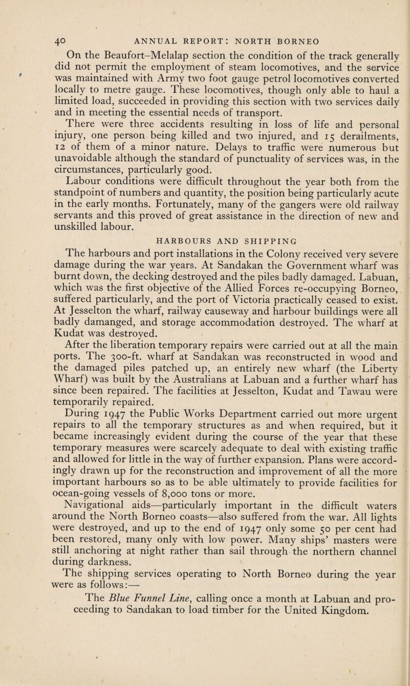 On the Beaufort-Melalap section the condition of the track generally did not permit the employment of steam locomotives, and the service was maintained with Army two foot gauge petrol locomotives converted locally to metre gauge. These locomotives, though only able to haul a limited load, succeeded in providing this section with two services daily and in meeting the essential needs of transport. There were three accidents resulting in loss of life and personal injury, one person being killed and two injured, and 15 derailments, 12 of them of a minor nature. Delays to traffic were numerous but unavoidable although the standard of punctuality of services was, in the circumstances, particularly good. Labour conditions were difficult throughout the year both from the standpoint of numbers and quantity, the position being particularly acute in the early months. Fortunately, many of the gangers were old railway servants and this proved of great assistance in the direction of new and unskilled labour. HARBOURS AND SHIPPING The harbours and port installations in the Colony received very severe damage during the war years. At Sandakan the Government wharf was burnt down, the decking destroyed and the piles badly damaged. Labuan, which was the first objective of the Allied Forces re-occupying Borneo, suffered particularly, and the port of Victoria practically ceased to exist. At Jesselton the wharf, railway causeway and harbour buildings were all badly damanged, and storage accommodation destroyed. The wharf at Kudat was destroyed. After the liberation temporary repairs were carried out at all the main ports. The 300-ft. wharf at Sandakan was reconstructed in wood and the damaged piles patched up, an entirely new wharf (the Liberty Wharf) was built by the Australians at Labuan and a further wharf has since been repaired. The facilities at Jesselton, Kudat and Tawau were temporarily repaired. During 1947 the Public Works Department carried out more urgent repairs to all the temporary structures as and when required, but it became increasingly evident during the course of the year that these temporary measures were scarcely adequate to deal with existing traffic and allowed for little in the way of further expansion. Plans were accord¬ ingly drawn up for the reconstruction and improvement of all the more important harbours so as to be able ultimately to provide facilities for ocean-going vessels of 8,000 tons or more. Navigational aids—particularly important in the difficult waters around the North Borneo coasts—also suffered from the war. All lights were destroyed, and up to the end of 1947 only some 50 per cent had been restored, many only with low power. Many ships’ masters were still anchoring at night rather than sail through the northern channel during darkness. The shipping services operating to North Borneo during the year were as follows:—- The Blue Funnel Line, calling once a month at Labuan and pro¬ ceeding to Sandakan to load timber for the United Kingdom.