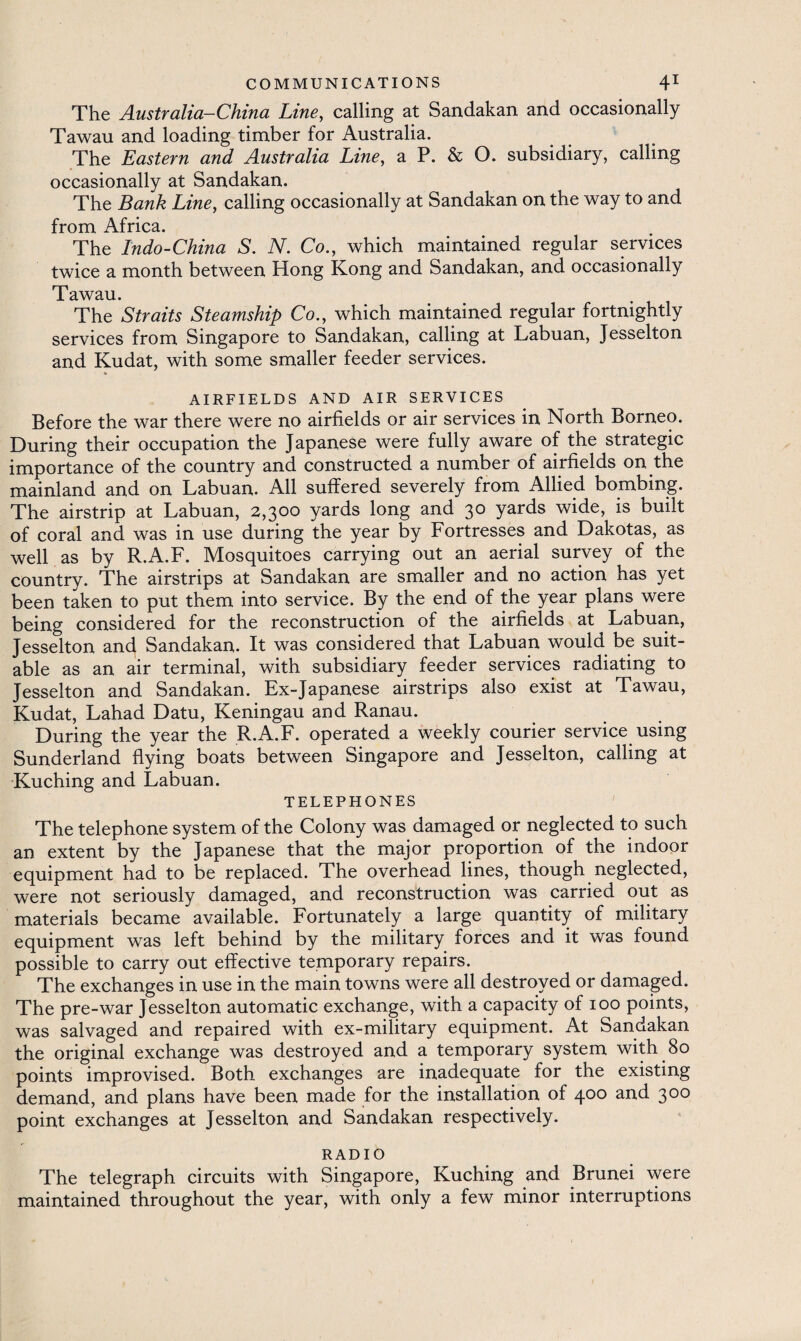 The Australia—China Line, calling at Sandakan and occasionally Tawau and loading timber for Australia. The Eastern and Australia Line, a P. & O. subsidiary, calling occasionally at Sandakan. The Bank Line, calling occasionally at Sandakan on the way to and from Africa. The Indo-China S. N. Co., which maintained regular services twice a month between Hong Kong and Sandakan, and occasionally Tawau. The Straits Steamship Co., which maintained regular fortnightly services from Singapore to Sandakan, calling at Labuan, Jesselton and Kudat, with some smaller feeder services. AIRFIELDS AND AIR SERVICES Before the war there were no airfields or air services in North Borneo. During their occupation the Japanese were fully aware of the strategic importance of the country and constructed a number of airfields on the mainland and on Labuan. All suffered severely from Allied bombing. The airstrip at Labuan, 2,300 yards long and 30 yards wide, is built of coral and was in use during the year by Fortresses and Dakotas, as well as by R.A.F. Mosquitoes carrying out an aerial survey of the country. The airstrips at Sandakan are smaller and no action has yet been taken to put them into service. By the end of the year plans were being considered for the reconstruction of the airfields at Labuan, Jesselton and Sandakan. It was considered that Labuan would be suit¬ able as an air terminal, with subsidiary feeder services radiating to Jesselton and Sandakan. Ex-Japanese airstrips also exist at Tawau, Kudat, Lahad Datu, Keningau and Ranau. During the year the R.A.F. operated a weekly courier service using Sunderland flying boats between Singapore and Jesselton, calling at Kuching and Labuan. TELEPHONES The telephone system of the Colony was damaged or neglected to such an extent by the Japanese that the major proportion of the indoor equipment had to be replaced. The overhead lines, though neglected, were not seriously damaged, and reconstruction was carried out as materials became available. Fortunately a large quantity of military equipment was left behind by the military forces and it was found possible to carry out effective temporary repairs. The exchanges in use in the main towns were all destroyed or damaged. The pre-war Jesselton automatic exchange, with a capacity of 100 points, was salvaged and repaired with ex-military equipment. At Sandakan the original exchange was destroyed and a temporary system with 80 points improvised. Both exchanges are inadequate for the existing demand, and plans have been made for the installation of 400 and 300 point exchanges at Jesselton and Sandakan respectively. RADIO The telegraph circuits with Singapore, Kuching and Brunei were maintained throughout the year, with only a few minor interruptions