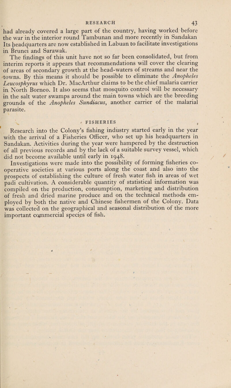 had already covered a large part of the country, having worked before the war in the interior round Tambunan and more recently in Sandakan Its headquarters are now established in Labuan to facilitate investigations in Brunei and Sarawak. The findings of this unit have not so far been consolidated, but from interim reports it appears that recommendations will cover the clearing of areas of secondary growth at the head-waters of streams and near the towns. By this means it should be possible to eliminate the Anopheles Leucosphyrus which Dr. MacArthur claims to be the chief malaria carrier in North Borneo. It also seems that mosquito control will be necessary in the salt water swamps around the main towns which are the breeding grounds of the Anopheles Sundiacus, another carrier of the malarial parasite. * FISHERIES , Research into the Colony’s fishing industry started early in the year with the arrival of a Fisheries Officer, who set up his headquarters in Sandakan. Activities during the year were hampered by the destruction of all previous records and by the lack of a suitable survey vessel, which did not become available until early in 1948. Investigations were made into the possibility of forming fisheries co¬ operative societies at various ports along the coast and also into the prospects of establishing the culture of fresh water fish in areas of wet padi cultivation. A considerable quantity of statistical information was compiled on the production, consumption, marketing and distribution of fresh and dried marine produce and on the technical methods em¬ ployed by both the native and Chinese fishermen of the Colony. Data was collected on the geographical and seasonal distribution of the more important commercial species of fish.