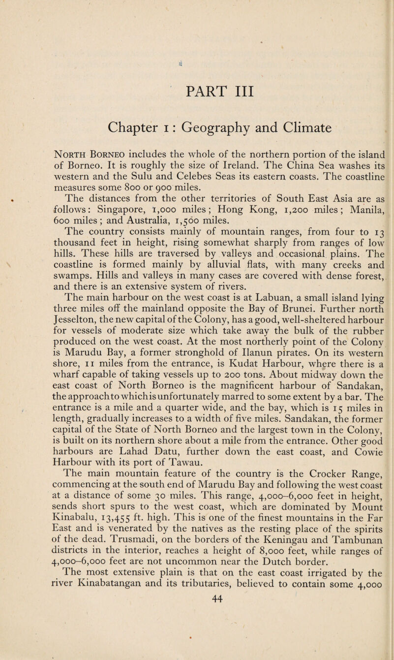 PART III Chapter i: Geography and Climate North Borneo includes the whole of the northern portion of the island of Borneo. It is roughly the size of Ireland. The China Sea washes its western and the Sulu and Celebes Seas its eastern coasts. The coastline measures some 800 or 900 miles. The distances from the other territories of South East Asia are as follows: Singapore, 1,000 miles; Hong Kong, 1,200 miles; Manila, 600 miles; and Australia, 1,500 miles. The country consists mainly of mountain ranges, from four to 13 thousand feet in height, rising somewhat sharply from ranges of low hills. These hills are traversed by valleys and occasional plains. The coastline is formed mainly by alluvial flats, with many creeks and swamps. Hills and valleys in many cases are covered with dense forest, and there is an extensive system of rivers. The main harbour on the west coast is at Labuan, a small island lying three miles off the mainland opposite the Bay of Brunei. Further north Jesselton, the new capital of the Colony, has a good, well-sheltered harbour for vessels of moderate size which take away the bulk of the rubber produced on the west coast. At the most northerly point of the Colony is Marudu Bay, a former stronghold of Ilanun pirates. On its western shore, 11 miles from the entrance, is Kudat Harbour, where there is a wharf capable of taking vessels up to 200 tons. About midway down the east coast of North Borneo is the magnificent harbour of Sandakan, the approach to whichis unfortunately marred to some extent by a bar. The entrance is a mile and a quarter wide, and the bay, which is 15 miles in length, gradually increases to a width of five miles. Sandakan, the former capital of the State of North Borneo and the largest town in the Colony, is built on its northern shore about a mile from the entrance. Other good harbours are Lahad Datu, further down the east coast, and Cowie Harbour with its port of Tawau. The main mountain feature of the country is the Crocker Range, commencing at the south end of Marudu Bay and following the west coast at a distance of some 30 miles. This range, 4,000-6,000 feet in height, sends short spurs to the west coast, which are dominated by Mount Kinabalu, 13,455 ft- high. This is one of the finest mountains in the Far East and is venerated by the natives as the resting place of the spirits of the dead. Trusmadi, on the borders of the Keningau and Tambunan districts in the interior, reaches a height of 8,000 feet, while ranges of 4,000-6,000 feet are not uncommon near the Dutch border. The most extensive plain is that on the east coast irrigated by the river Kinabatangan and its tributaries, believed to contain some 4,000