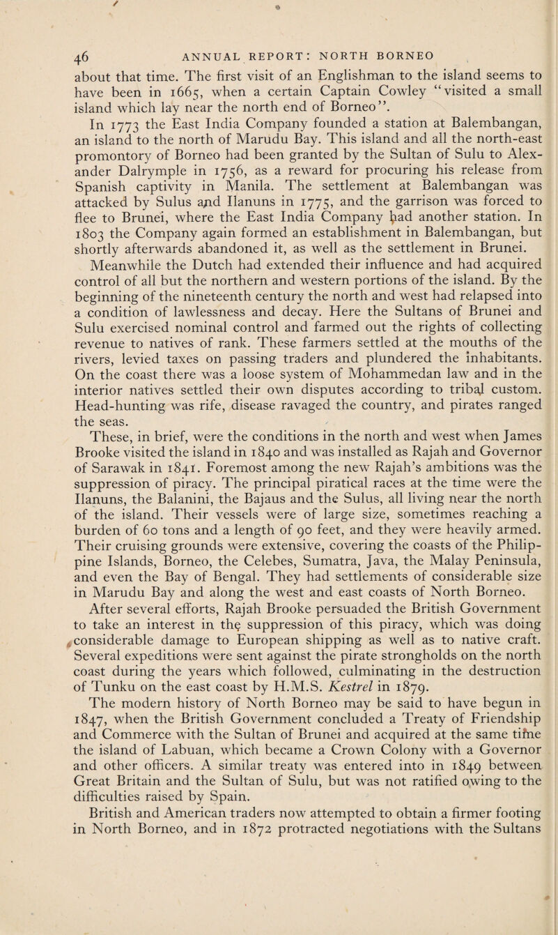 about that time. The first visit of an Englishman to the island seems to have been in 1665, when a certain Captain Cowley “visited a small island which lay near the north end of Borneo”. In 1773 the East India Company founded a station at Balembangan, an island to the north of Marudu Bay. This island and all the north-east promontory of Borneo had been granted by the Sultan of Sulu to Alex¬ ander Dalrymple in 1756, as a reward for procuring his release from Spanish captivity in Manila. The settlement at Balembangan was attacked by Sulus aAd Ilanuns in 1775, and the garrison was forced to flee to Brunei, where the East India Company l^ad another station. In 1803 the Company again formed an establishment in Balembangan, but shortly afterwards abandoned it, as well as the settlement in Brunei. Meanwhile the Dutch had extended their influence and had acquired control of all but the northern and western portions of the island. By the beginning of the nineteenth century the north and west had relapsed into a condition of lawlessness and decay. Here the Sultans of Brunei and Sulu exercised nominal control and farmed out the rights of collecting revenue to natives of rank. These farmers settled at the mouths of the rivers, levied taxes on passing traders and plundered the inhabitants. On the coast there was a loose system of Mohammedan law and in the interior natives settled their own disputes according to tribal custom. Head-hunting was rife, disease ravaged the country, and pirates ranged the seas. These, in brief, were the conditions in the north and west when James Brooke visited the island in 1840 and was installed as Rajah and Governor of Sarawak in 1841. Foremost among the new Rajah’s ambitions was the suppression of piracy. The principal piratical races at the time were the Ilanuns, the Balanini, the Bajaus and the Sulus, all living near the north of the island. Their vessels were of large size, sometimes reaching a burden of 60 tons and a length of 90 feet, and they were heavily armed. Their cruising grounds were extensive, covering the coasts of the Philip¬ pine Islands, Borneo, the Celebes, Sumatra, Java, the Malay Peninsula, and even the Bay of Bengal. They had settlements of considerable size in Marudu Bay and along the west and east coasts of North Borneo. After several efforts, Rajah Brooke persuaded the British Government to take an interest in th^ suppression of this piracy, which was doing considerable damage to European shipping as well as to native craft. Several expeditions were sent against the pirate strongholds on the north coast during the years which followed, culminating in the destruction of Tunku on the east coast by H.M.S. Kestrel in 1879. The modern history of North Borneo may be said to have begun in 1847, when the British Government concluded a Treaty of Friendship and Commerce with the Sultan of Brunei and acquired at the same tifne the island of Labuan, which became a Crown Colony with a Governor and other officers. A similar treaty was entered into in 1849 between Great Britain and the Sultan of Sulu, but was not ratified owing to the difficulties raised by Spain. British and American traders now attempted to obtain a firmer footing in North Borneo, and in 1872 protracted negotiations with the Sultans