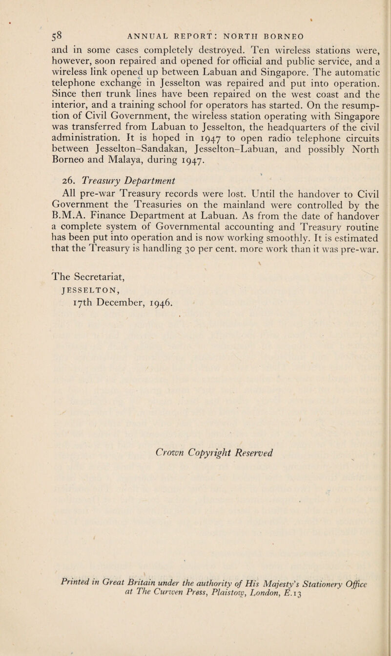 and in some cases completely destroyed. Ten wireless stations were, however, soon repaired and opened for official and public service, and a wireless link opened up between Labuan and Singapore. The automatic telephone exchange in Jesselton was repaired and put into operation. Since then trunk lines have been repaired on the west coast and the interior, and a training school for operators has started. On the resump¬ tion of Civil Government, the wireless station operating with Singapore was transferred from Labuan to Jesselton, the headquarters of the civil administration. It is hoped in 1947 to open radio telephone circuits between Jesselton-Sandakan, Jesselton-Labuan, and possibly North Borneo and Malaya, during 1947. * 26. Treasury Department All pre-war Treasury records were lost. Until the handover to Civil Government the Treasuries on the mainland were controlled by the B.M.A. Finance Department at Labuan. As from the date of handover a complete system of Governmental accounting and Treasury routine has been put into operation and is now working smoothly. It is estimated that the Treasury is handling 30 per cent, more work than it was pre-war. The Secretariat, JESSELTON, 17th December, 1946. Crown Copyright Reserved Printed in Great Britain under the authority of His Majesty’s Stationery Office at The Cunven Press, Plaistozv, London, E. 13