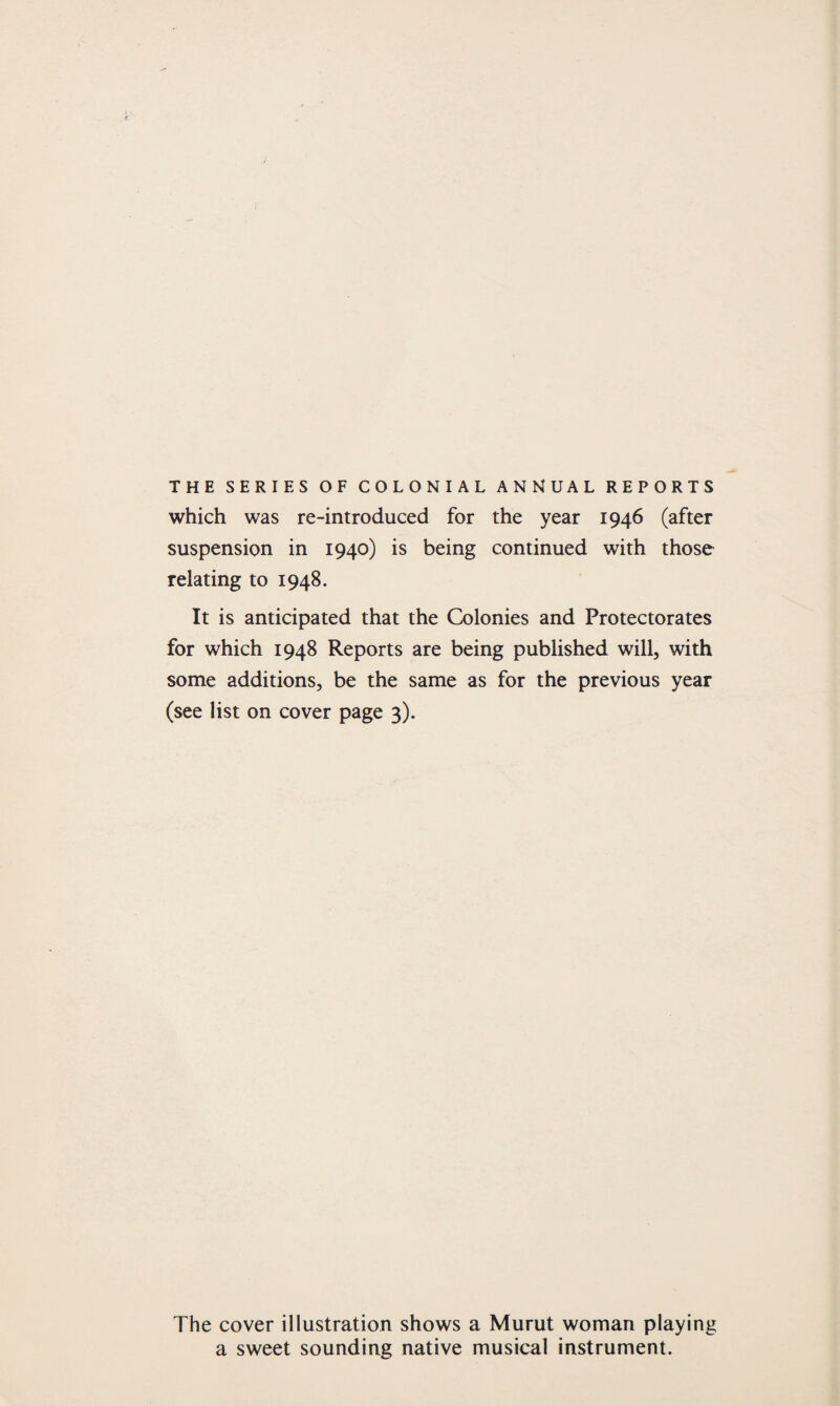 THE SERIES OF COLONIAL ANNUAL REPORTS which was re-introduced for the year 1946 (after suspension in 1940) is being continued with those relating to 1948. It is anticipated that the Colonies and Protectorates for which 1948 Reports are being published will, with some additions, be the same as for the previous year (see list on cover page 3). The cover illustration shows a Murut woman playing a sweet sounding native musical instrument.