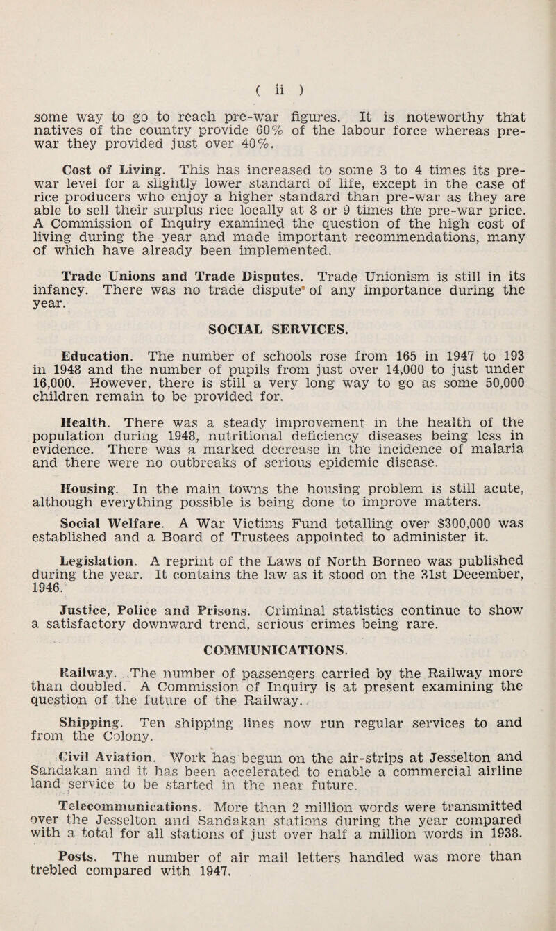 some way to go to reach pre-war figures. It is noteworthy that natives of the country provide 60% of the labour force whereas pre¬ war they provided just over 40%. Cost of Living. This has increased to some 3 to 4 times its pre¬ war level for a slightly lower standard of life, except in the case of rice producers who enjoy a higher standard than pre-war as they are able to sell their surplus rice locally at 8 or 9 times the pre-war price. A Commission of Inquiry examined the question of the high cost of living during the year and made important recommendations, many of which have already been implemented. Trade Unions and Trade Disputes. Trade Unionism is still in its infancy. There was no trade dispute of any importance during the year. SOCIAL SERVICES. Education. The number of schools rose from 165 in 1947 to 193 in 1948 and the number of pupils from just over 14,000 to just under 16,000. However, there is still a very long way to go as some 50,000 children remain to be provided for. Health. There was a steady improvement in the health of the population during 1948, nutritional deficiency diseases being less in evidence. There was a marked decrease in the incidence of malaria and there were no outbreaks of serious epidemic disease. Housing. In the main towns the housing problem is still acute, although everything possible is being done to improve matters. Social Welfare. A War Victims Fund totalling over $300,000 was established and a Board of Trustees appointed to administer it. Legislation. A reprint of the Laws of North Borneo was published during the year. It contains the lav/ as it stood on the 31st December, 1946. Justice, Police and Prisons. Criminal statistics continue to show a satisfactory downward trend, serious crimes being rare. COMMUNICATIONS. Railway. The number of passengers carried by the Railway more than doubled. A Commission of Inquiry is at present examining the question of the future of the Railway. Shipping. Ten shipping lines now run regular services to and from the Colony. Civil Aviation. Work has begun on the air-strips at Jesselton and Sandakan and it has been accelerated to enable a commercial airline land service to be started in the near future. Telecommunications. More than 2 million words were transmitted over the Jesselton and Sandakan stations during the year compared with a total for all stations of just over half a million words in 1938. Posts. The number of air mail letters handled was more than trebled compared with 1947.