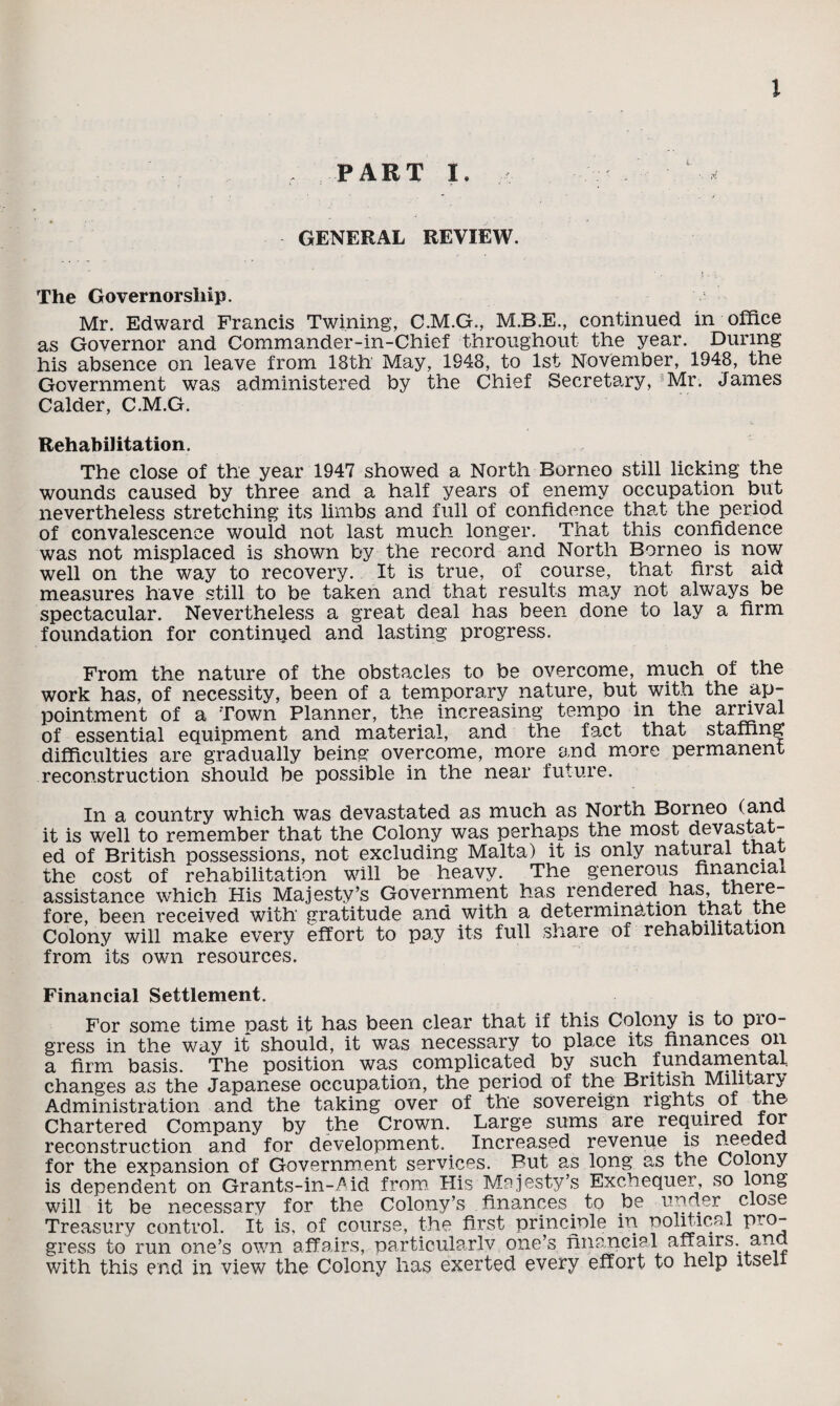 PART I. GENERAL REVIEW. The Governorship. Mr. Edward Francis Twining, C.M.G., M.B.E., continued in office as Governor and Commander-in-Chief throughout the year. During his absence on leave from 18th May, 1948, to 1st November, 1948, the Government was administered by the Chief Secretary, Mr. James Calder, C.M.G. Rehabilitation. The close of the year 1947 showed a North Borneo still licking the wounds caused by three and a half years of enemy occupation but nevertheless stretching its limbs and full of confidence that the period of convalescence would not last much longer. That this confidence was not misplaced is shown by the record and North Borneo is now well on the way to recovery. It is true, of course, that first aid measures have still to be taken and that results may not always be spectacular. Nevertheless a great deal has been done to lay a firm foundation for continued and lasting progress. From the nature of the obstacles to be overcome, much of the work has, of necessity, been of a temporary nature, but with the ap¬ pointment of a Town Planner, the increasing tempo in the arrival of essential equipment and material, and the fact that staffing difficulties are gradually being overcome, more and more permanent reconstruction should be possible in the near future. In a country which was devastated as much as North Borneo (apd it is well to remember that the Colony was perhaps the most devastat¬ ed of British possessions, not excluding Malta) it is only natural that the cost of rehabilitation will be heavy. The generous financial assistance which His Majesty’s Government has rendered has, there¬ fore, been received with gratitude and with a determination that the Colony will make every effort to pay its full share of rehabilitation from its own resources. Financial Settlement. For some time past it has been clear that if this Colony is to pro¬ gress in the way it should, it was necessary to place its finances on a firm basis. The position was complicated by such fundamental, changes as the Japanese occupation, the period of the British Military Administration and the taking over of the sovereign rights of the- Chartered Company by the Crown. Large sums are required for reconstruction and for development. Increased revenue is needed for the expansion of Government services. Put as long as the Colony is dependent on Grants-in-Aid from His Majesty’s Exchequer, so long will it be necessary for the Colony’s finances to be under close Treasury control. It is, of course, the first principle m political pro¬ gress to run one’s own affairs, particularly one’s financial affairs, ana with this end in view the Colony has exerted every effort to help itself