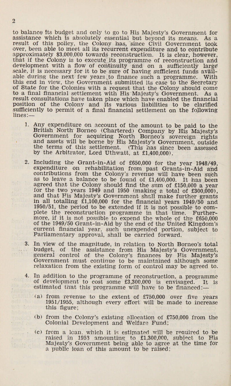 to balance its budget and only to go to His Majesty’s Government for assistance which is absolutely essential but beyond its means. As a result of this policy, the Colony has, since Civil Government took over, been able to meet all its recurrent expenditure and to contribute approximately $3,000,000 towards reconstruction. It is clear, however, that if the Colony is to execute its programme of reconstruction and development with a flow of continuity and on a sufficiently large* scale, it is necessary for it to be sure of having sufficient funds avail¬ able during the next few years to finance such a programme. With this end in view, the Government submitted its case to the Secretary of State for the Colonies with a request that the Colony should come to a final financial settlement with His Majesty’s Government. As a result consultations have taken place which have enabled the financial position of the Colony and its various liabilities to be clarified sufficiently to permit of a final financial settlement on the following lines:— 1* Any expenditure on account of the amount to be paid to the British North Borneo (Chartered) Company by His Majesty’s Government for acquiring North Borneo’s sovereign rights and assets will be borne by His Majesty’s Government, outside the terms of this settlement. (This has since been assessed by the Arbitrator, Lord Uthwatt, at £1,400,000). 2. Including the Grant-in-Aid of £650,000 for the year 1948/49, expenditure on rehabilitation from past Grants-in-Aid and contributions from the Colony’s revenue will have been such as to leave a balance to be found of £1,400,000. It has been agreed that the Colony should find the sum of £150,000 a year for the two years 1949 and 1950 (making a total of £300,000), and that Fis Majesty’s Government shall make further grants in all totalling £1,100,000 for the financial years 1949/50 and 1950/51, the period to be extended if it is not possible to com¬ plete the reconstruction programme in that time. Further¬ more, if it is not possible to expend the whole of the £650,000 of the 1949/50 Grant-in-Aid by the end of the United Kingdom’s current financial year, such unexpended portion, subject to Parliamentary approval, shall be carried forward. 3. In view of the magnitude, in relation to North Borneo’s total ,, budget, of the assistance from His Majesty’s Government, general control of the Colony’s finances by His Majesty’s Government must continue to be maintained although some relaxation from the existing form of control may be agreed to. 4. In addition to the programme of reconstruction, a programme of development to cost some £3,300,000 is envisaged. It is estimated that this programme will have to be financed:— (a) from revenue to the extent of £750,000 over five years 1951/1955, although every effort will be made to increase this figure; (b) from the Colony’s existing allocation of £750,000 from the Colonial Development and Welfare Fund; (c) from a loan, which it is estimated will be recmired to be raised in 1953 amounting to £1,300,000, subject to His Majesty’s Government being able to agree at the time for a public loan of this amount to be raised;