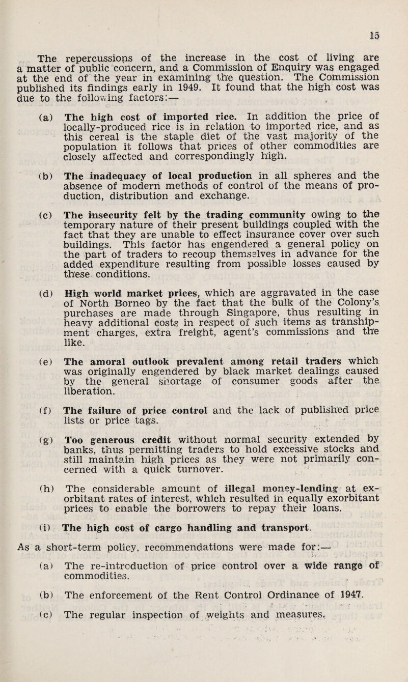 The repercussions of the increase in the cost of living are a matter of public concern, and a Commission of Enquiry was engaged at the end of the year in examining the question. The Commission published its findings early in 1949. It found that the high cost was due to the following factors:— (a) The high cost of imported rice. In addition the price of locally-produced rice is in relation to imported rice, and as this cereal is the staple diet of the vast majority of the population it follows that prices of other commodities are closely affected and correspondingly high. (b) The inadequacy of local production in all spheres and the absence of modern methods of control of the means of pro¬ duction, distribution and exchange. (c) The insecurity felt by the trading community owing to the temporary nature of their present buildings coupled with the fact that they are unable to effect insurance cover over such buildings. This factor has engendered a general policy on the part of traders to recoup themselves in advance for the added expenditure resulting from possible losses caused by these conditions. (d) High world market prices, w7hich are aggravated in the case of North Borneo by the fact that the bulk of the Colony’s, purchases are made through Singapore, thus resulting in heavy additional costs in respect of such items as tranship¬ ment charges, extra freight, agent’s commissions and the like. (e) The amoral outlook prevalent among retail traders which was originally engendered by black market dealings caused by the general shortage of consumer goods after the liberation. (f) The failure of price control and the lack of published price lists or price tags. ; (g) Too generous credit without normal security extended by banks, thus permitting traders to hold excessive stocks and still maintain high prices as they were not primarily con¬ cerned with a quick turnover. (h) The considerable amount of illegal money-lending at ex¬ orbitant rates of interest, which resulted in equally exorbitant prices to enable the borrowers to repay their loans. (i) The high cost of cargo handling and transport. As a short-term policy, recommendations were made for:— (a) The re-introduction of price control over a wide range of commodities. (b) The enforcement of the Rent Control Ordinance of 1947. (c) The regular inspection of weights and measures.