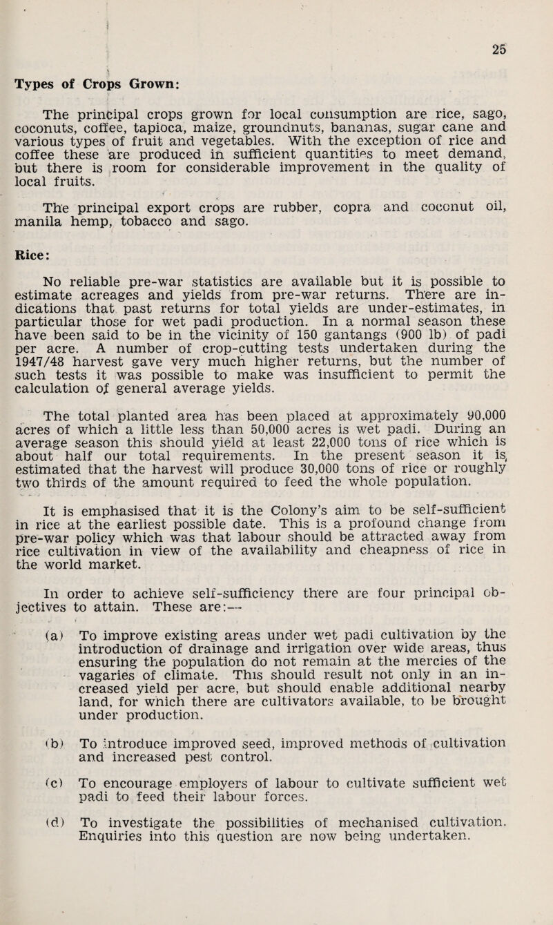 Types of Crops Grown: The principal crops grown for local consumption are rice, sago, coconuts, coffee, tapioca, maize, groundnuts, bananas, sugar cane and various types of fruit and vegetables. With the exception of rice and coffee these are produced in sufficient quantities to meet demand, but there is room for considerable improvement in the quality of local fruits. The principal export crops are rubber, copra and coconut oil, manila hemp, tobacco and sago. Rice: No reliable pre-war statistics are available but it is possible to estimate acreages and yields from pre-war returns. There are in¬ dications that past returns for total yields are under-estimates, in particular those for wet padi production. In a normal season these have been said to be in the vicinity of 150 gantangs (900 lb) of padi per acre. A number of crop-cutting tests undertaken during the 1947/48 harvest gave very much higher returns, but the number of such tests it was possible to make was insufficient to permit the calculation of general average yields. The total planted area has been placed at approximately 90,000 acres of which a little less than 50,000 acres is wet padi. During an average season this should yield at least 22,000 tons of rice which is about half our total requirements. In the present season it is, estimated that the harvest will produce 30,000 tons of rice or roughly two thirds of the amount required to feed the whole population. It is emphasised that it is the Colony’s aim to be self-sufficient in rice at the earliest possible date. This is a profound change from pre-war policy which was that labour should be attracted away from rice cultivation in view of the availability and cheapness of rice in the world market. In order to achieve self-sufficiency there are four principal ob¬ jectives to attain. These are:— (a) To improve existing areas under wet padi cultivation by the introduction of drainage and irrigation over wide areas, thus ensuring the population do not remain at the mercies of the vagaries of climate. This should result not only in an in¬ creased yield per acre, but should enable additional nearby land, for which there are cultivators available, to be brought under production. (b) To introduce improved seed, improved methods of cultivation and increased pest control. (c) To encourage employers of labour to cultivate sufficient wet padi to feed their labour forces. (d) To investigate the possibilities of mechanised cultivation. Enquiries into this question are now being undertaken.