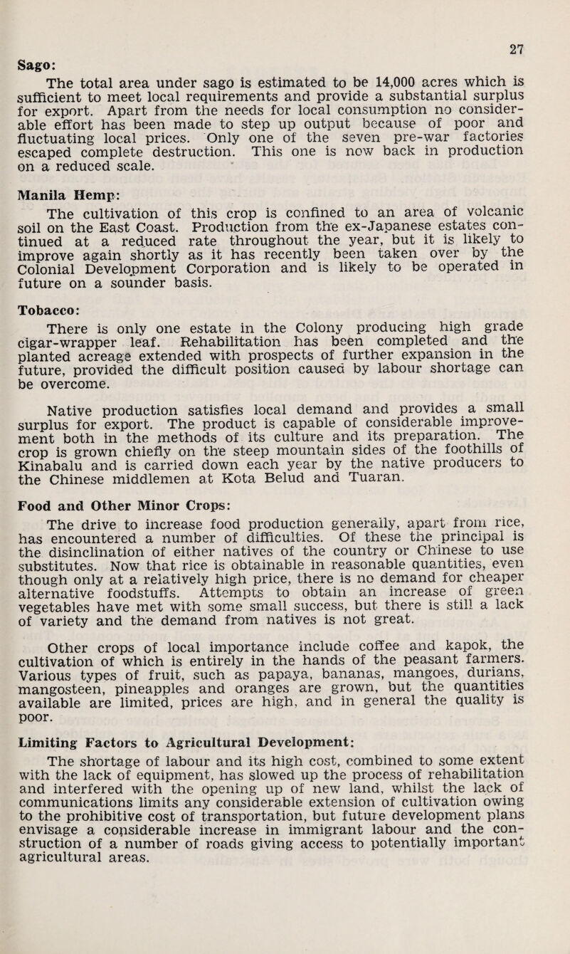 Sago: The total area under sago is estimated to be 14,000 acres which is sufficient to meet local requirements and provide a substantial surplus for export. Apart from the needs for local consumption no consider¬ able effort has been made to step up output because of poor and fluctuating local prices. Only one of the seven pre-war factories escaped complete destruction. This one is now back in production on a reduced scale. Manila Hemp: The cultivation of this crop is confined to an area of volcanic soil on the East Coast. Production from the ex-Japanese estates con¬ tinued at a reduced rate throughout the year, but it is likely to improve again shortly as it has recently been taken over by the Colonial Development Corporation and is likely to be operated in future on a sounder basis. Tobacco: There is only one estate in the Colony producing high grade cigar-wrapper leaf. Rehabilitation has been completed and the planted acreage extended with prospects of further expansion in the future, provided the difficult position caused by labour shortage can be overcome. Native production satisfies local demand and provides a small surplus for export. The product is capable of considerable improve¬ ment both in the methods of its culture and its preparation. The crop is grown chiefly on the steep mountain sides of the foothills of Kinabalu and is carried down each year by the native producers to the Chinese middlemen at Kota Belud and Tuaran. Food and Other Minor Crops: The drive to increase food production generally, apart from rice, has encountered a number of difficulties. Of these the principal is the disinclination of either natives of the country or Chinese to use substitutes. Now that rice is obtainable in reasonable quantities, even though only at a relatively high price, there is no demand for cheaper alternative foodstuffs. Attempts to obtain an increase of green vegetables have met with some small success, but there is still a lack of variety and the demand from natives is not great. Other crops of local importance include coffee and kapok, the cultivation of which is entirely in the hands of the peasant farmers. Various types of fruit, such as papaya, bananas, mangoes, durians, mangosteen, pineapples and oranges are grown, but the quantities available are limited, prices are high, and in general the qualify is poor. Limiting Factors to Agricultural Development: The shortage of labour and its high cost, combined to some extent with the lack of equipment, has slowed up the process of rehabilitation and interfered with the opening up of new land, whilst the lack of communications limits any considerable extension of cultivation owing to the prohibitive cost of transportation, but future development plans envisage a considerable increase in immigrant labour and the con¬ struction of a number of roads giving access to potentially important agricultural areas.