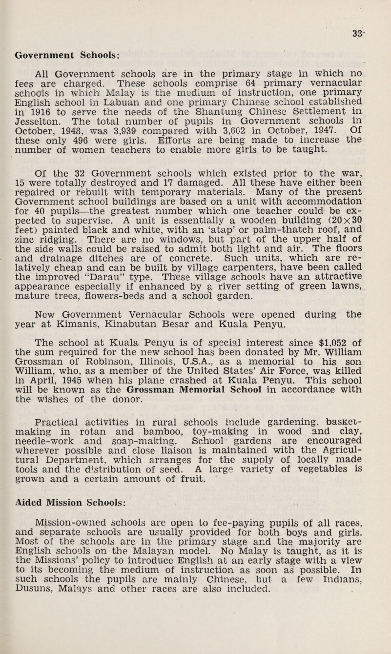 Government Schools: All Government schools are in the primary stage in which no fees are charged. These schools comprise 64 primary vernacular schools in which Malay is the medium of instruction, one primary English school in Labuan and one primary Chinese school established in 1916 to serve the needs of the Shantung Chinese Settlement in Jesselton. The total number of pupils in Government schools in October, 1948, was 3,939 compared with 3,602 in October, 1947. Of these only 496 were girls. Efforts are being made to increase the number of women teachers to enable more girls to be taught. Of the 32 Government schools which existed prior to the war, 15 were totally destroyed and 17 damaged. All these have either been repaired or rebuilt with temporary materials. Many of the present Government school buildings are based on a unit with accommodation for 40 pupils—the greatest number which one teacher could be ex¬ pected to supervise. A unit is essentially a wooden building (20x30 feet) painted black and white, with an ‘atap’ or palm-thatch roof, and zinc ridging. There are no windows, but part of the upper half of the side walls could be raised to admit both light and air. The floors and drainage ditches are of concrete. Such units, which are re¬ latively cheap and can be built by village carpenters, have been called the improved “Darau” type. These village schools have an attractive appearance especially if enhanced by a river setting of green lawns, mature trees, flowers-beds and a school garden. New Government Vernacular Schools were opened during the year at Kimanis, Kinabutan Besar and Kuala Penyu. The school at Kuala Penyu is of special interest since $1,052 of the sum required for the new school has been donated by Mr. William Grossman of Robinson, Illinois, U.S.A., as a memorial to his son William, who, as a member of the United States’ Air Force, was killed in April, 1945 when his plane crashed at Kuala Penyu. This school will be known as the Grossman Memorial School in accordance with the wishes of the donor. Practical activities in rural schools include gardening, basxet- making in rotan and bamboo, toy-making in wood and clay, needle-work and soap-making. School gardens are encouraged wherever possible and close liaison is maintained with the Agricul¬ tural Department, which arranges for the supply of locally made tools and the distribution of seed. A large variety of vegetables is grown and a certain amount of fruit. Aided Mission Schools: Mission-owned schools are open to fee-paying pupils of all races, and separate schools are usually provided for both boys and girls. Most of the schools are in the primary stage and the majority are English schools on the Malayan model. No Malay is taught, as it is the Missions’ policy to introduce English at an early stage with a view to its becoming the medium of instruction as soon as possible. In such schools the pupils are mainly Chinese, but a few Indians, Dusuns, Malays and other races are also included.