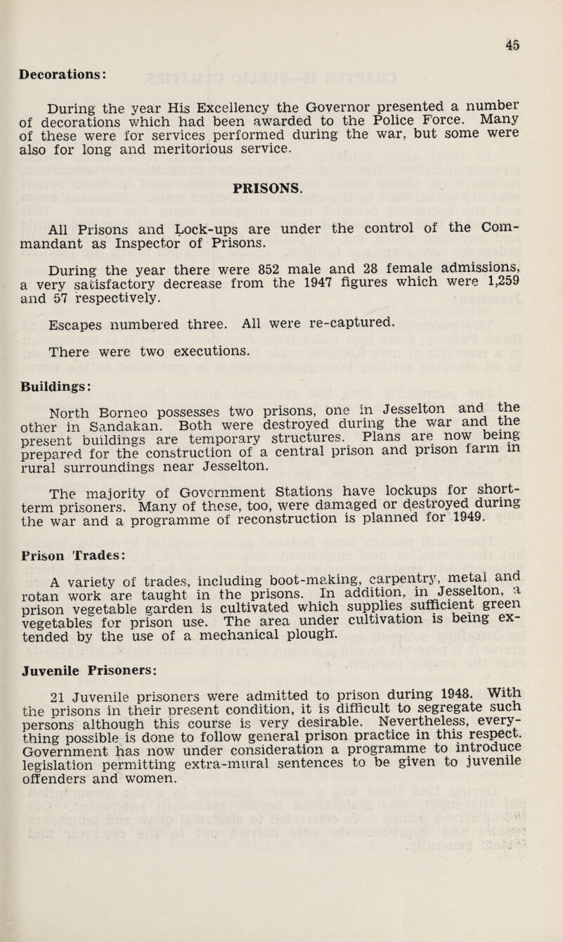 Decorations: During the year His Excellency the Governor presented a number of decorations which had been awarded to the Police Force. Many of these were for services performed during the war, but some were also for long and meritorious service. PRISONS. All Prisons and Lock-ups are under the control of the Com¬ mandant as Inspector of Prisons. During the year there were 852 male and 28 female admissions, a very satisfactory decrease from the 1947 figures which were 1,259 and 57 respectively. Escapes numbered three. All were re-captured. There were two executions. Buildings: North Borneo possesses two prisons, one in Jesselton and^ the other in Sandakan. Both were destroyed during the war and the present buildings are temporary structures. Plans are now being prepared for the construction of a central prison and prison faun rural surroundings near Jesselton. The majority of Government Stations have lockups for short¬ term prisoners. Many of these, too, were damaged or destroyed during the war and a programme of reconstruction is planned for 1949. Prison Trades: A variety of trades, including boot-making, carpentry, metal and rotan work are taught in the prisons. In addition, in Jesselton, a prison vegetable garden is cultivated which supplies sufficient green vegetables for prison use. The area under cultivation is being ex¬ tended by the use of a mechanical plough. Juvenile Prisoners: 21 Juvenile prisoners were admitted to prison during 1948. With the prisons in their present condition, it is difficult to segregate such persons although this course is very desirable. Nevertheless, every¬ thing possible is done to follow general prison practice in this respect. Government has now under consideration a programme to introduce legislation permitting extra-mural sentences to be given to juvenile offenders and women.