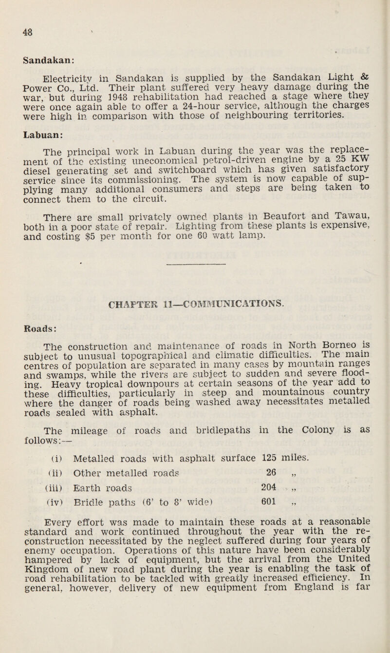 Sandakan: Electricity in Sandakan is supplied by the Sandakan Light & Power Co., Ltd. Their plant suffered very heavy damage during the war, but during 1948 rehabilitation had reached a stage where they were once again able to offer a 24-hour service, although the charges were high in comparison with those of neighbouring territories. Labuan: The principal work in Labuan during the year was the replace¬ ment of the existing uneconomical petrol-driven engine by a 25 KW diesel generating set and switchboard which has given satisfactory service since its commissioning. The system is now capable of sup¬ plying many additional consumers and steps are being taken to connect them to the circuit. There are small privately owned plants in Beaufort and Tawau, both in a poor state of repair. Lighting from these plants is expensive, and costing $5 per month for one 60 watt lamp. CHAPTER 11—COMMUNICATIONS. Roads: The construction and maintenance of roads in North Borneo is subject to unusual topographical and climatic difficulties. The main centres of population are separated in many cases by mountain ranges and swamps, while the rivers are subject to sudden and severe flood¬ ing. Heavy tropical downpours at certain seasons of the year add to these difficulties, particularly in steep and mountainous country where the danger of roads being washed away necessitates metalled roads sealed with asphalt. The mileage of roads and bridlepaths in the Colony is as follows:— (i) Metalled roads with asphalt surface 125 miles. < ii) Other metalled roads 26 „ (iii) Earth roads 204 „ (iv) Bridle paths (6’ to 8’ wide) 601 „ Every effort was made to maintain these roads at a reasonable standard and work continued throughout the year with the re¬ construction necessitated by the neglect suffered during four years of enemy occupation. Operations of this nature have been considerably hampered by lack of equipment, but the arrival from the United Kingdom of new road plant during the year is enabling the task of road rehabilitation to be tackled with greatly increased efficiency. In general, however, delivery of new equipment from England is far