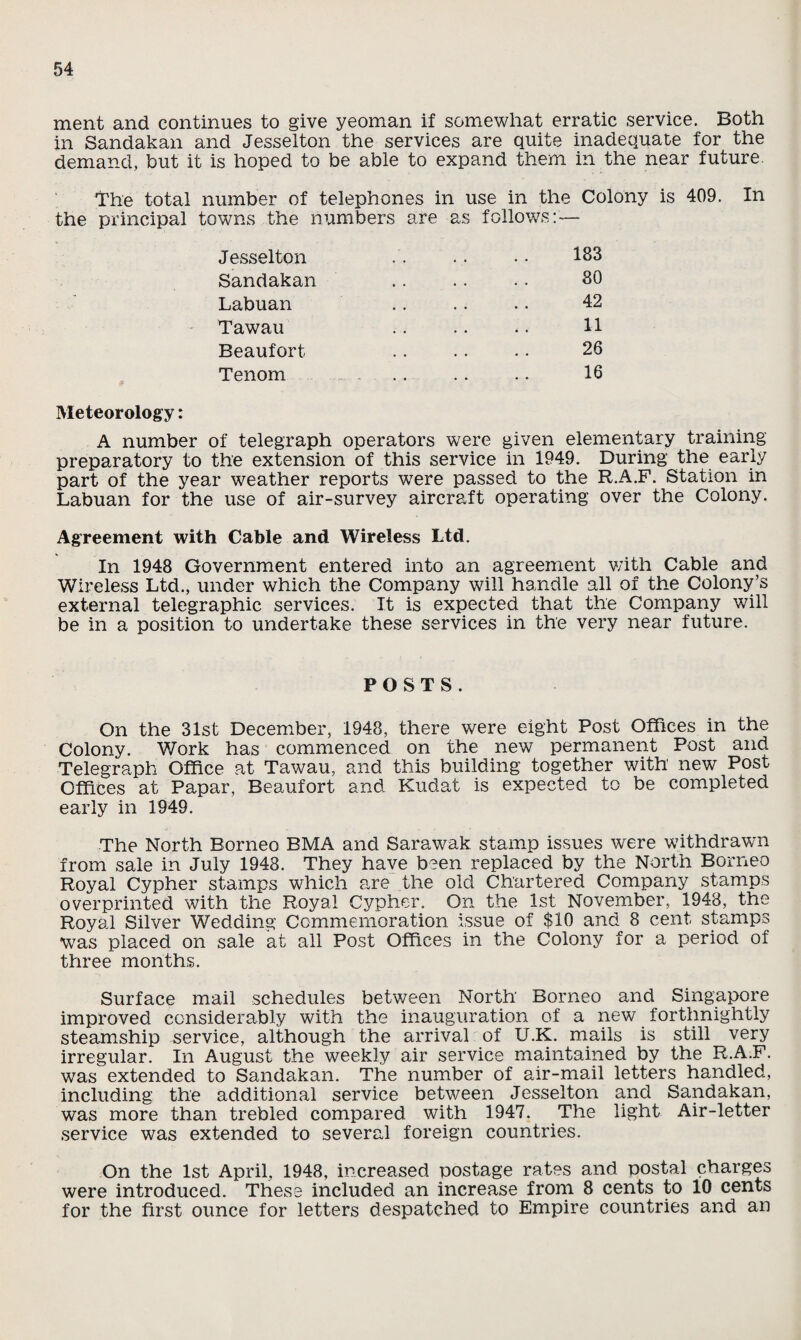 ment and continues to give yeoman if somewhat erratic service. Both in Sandakan and Jesselton the services are quite inadequate for the demand, but it is hoped to be able to expand them in the near future. The total number of telephones in use in the Colony is 409. In the principal towns the numbers are as follows:— Jesselton •. .. .. 183 Sandakan .. .. .. 80 Labuan .. .. . • 42 Tawau . 11 Beaufort . . . . . • 26 Tenom . 16 Meteorology: A number of telegraph operators were given elementary training preparatory to the extension of this service in 1949. During the early part of the year weather reports were passed to the R.A.F. Station in Labuan for the use of air-survey aircraft operating over the Colony. Agreement with Cable and Wireless Ltd. In 1948 Government entered into an agreement with Cable and Wireless Ltd., under which the Company will handle all of the Colony’s external telegraphic services. It is expected that the Company will be in a position to undertake these services in the very near future. POSTS. On the 31st December, 1948, there were eight Post Offices in the Colony. Work has commenced on the new permanent Post and Telegraph Office at Tawau, and this building together with new Post Offices at Papar, Beaufort and Kudat is expected to be completed early in 1949. The North Borneo BMA and Sarawak stamp issues were withdrawn from sale in July 1948. They have been replaced by the North Borneo Royal Cypher stamps which are the old Chartered Company stamps overprinted with the Royal Cypher. On the 1st November, 1948, the Royal Silver Wedding Commemoration issue of $10 and 8 cent stamps was placed on sale at all Post Offices in the Colony for a period of three months. Surface mail schedules between North Borneo and Singapore improved considerably with the inauguration of a new forthnightly steamship service, although the arrival of U.K. mails is still very irregular. In August the weekly air service maintained by the R.A.F. was extended to Sandakan. The number of air-mail letters handled, including the additional service between Jesselton and Sandakan, was more than trebled compared with 1947. The light Air-letter service was extended to several foreign countries. On the 1st April, 1948, increased postage rates and postal charges were introduced. These included an increase from 8 cents to 10 cents for the first ounce for letters despatched to Empire countries and an