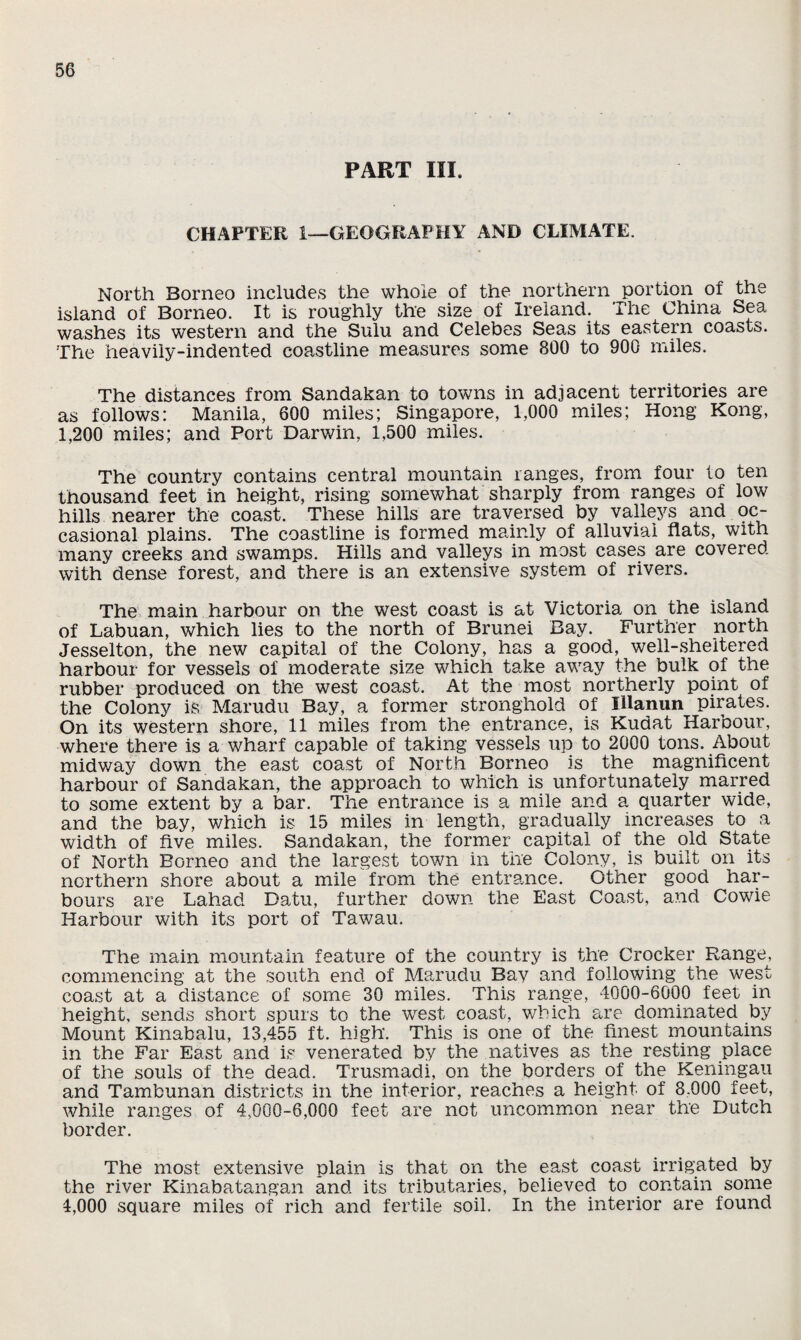 PART III. CHAPTER 1—GEOGRAPHY AND CLIMATE. North Borneo includes the whole of the northern portion of the island of Borneo. It is roughly the size of Ireland. The China Sea washes its western and the Sulu and Celebes Seas its eastern coasts. The heavily-indented coastline measures some 800 to 900 miles. The distances from Sandakan to towns in adjacent territories are as follows: Manila, 600 miles; Singapore, 1,000 miles; Hong Kong, 1,200 miles; and Port Darwin, 1,500 miles. The country contains central mountain ranges, from four to ten thousand feet in height, rising somewhat sharply from ranges of low hills nearer the coast. These hills are traversed by valleys and oc¬ casional plains. The coastline is formed mainly of alluvial flats, with many creeks and swamps. Hills and valleys in most cases are covered with dense forest, and there is an extensive system of rivers. The main harbour on the west coast is at Victoria on the island of Labuan, which lies to the north of Brunei Bay. Further north Jesselton, the new capital of the Colony, has a good, well-sheltered harbour for vessels of moderate size which take away the bulk of the rubber produced on the west coast. At the most northerly point of the Colony is Marudu Bay, a former stronghold of Illanun pirates. On its western shore, 11 miles from the entrance, is Kudat Harbour, where there is a wharf capable of taking vessels up to 2000 tons. About midway down the east coast of North Borneo is the magnificent harbour of Sandakan, the approach to which is unfortunately marred to some extent by a bar. The entrance is a mile and a quarter wide, and the bay, which is 15 miles in length, gradually increases to a width of five miles. Sandakan, the former capital of the old State of North Borneo and the largest town in the Colony, is built on its northern shore about a mile from the entrance. Other good har¬ bours are Lahad Datu, further down the East Coast, and Cowie Harbour with its port of Tawau. The main mountain feature of the country is the Crocker Range^, commencing at the south end of Marudu Bay and following the west coast at a distance of some 30 miles. This range, 4000-6000 feet in height, sends short spurs to the west coast, which are dominated by Mount Kinabalu, 13,455 ft. high. This is one of the finest mountains in the Far East and is venerated by the natives as the resting place of the souls of the dead. Trusmadi, on the borders of the Keningau and Tambunan districts in the interior, reaches a height of 8.000 feet, while ranges of 4,000-6,000 feet are not uncommon near the Dutch border. The most extensive plain is that on the east coast irrigated by the river Kinabatangan and its tributaries, believed to contain some 4,000 square miles of rich and fertile soil. In the interior are found