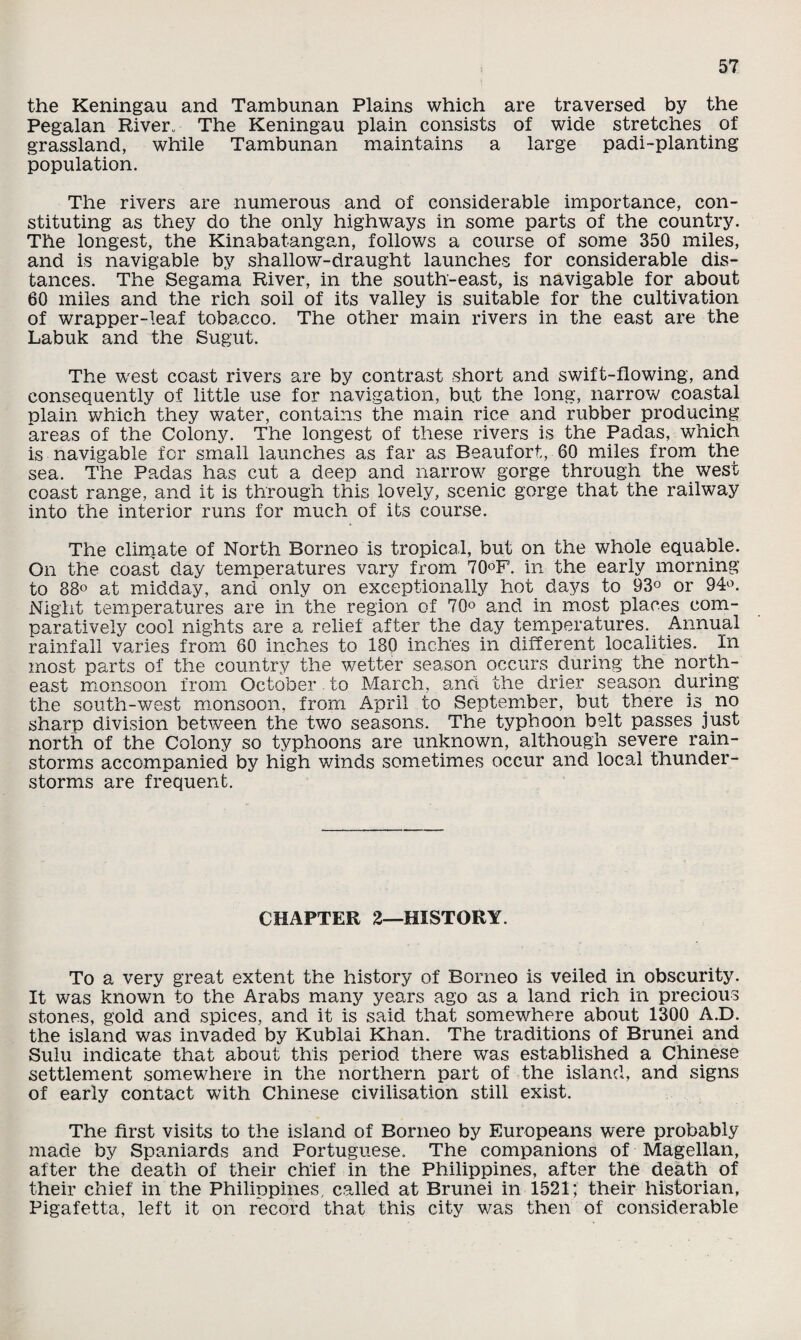 the Keningau and Tambunan Plains which are traversed by the Pegalan Riven The Keningau plain consists of wide stretches of grassland, while Tambunan maintains a large padi-planting population. The rivers are numerous and of considerable importance, con¬ stituting as they do the only highways in some parts of the country. The longest, the Kinabatangan, follows a course of some 350 miles, and is navigable by shallow-draught launches for considerable dis¬ tances. The Segama River, in the south-east, is navigable for about 60 miles and the rich soil of its valley is suitable for the cultivation of wrapper-leaf tobacco. The other main rivers in the east are the Labuk and the Sugut. The west coast rivers are by contrast short and swift-flowing, and consequently of little use for navigation, bu.t the long, narrow coastal plain which they water, contains the main rice and rubber producing areas of the Colony. The longest of these rivers is the Padas, which is navigable for small launches as far as Beaufort, 60 miles from the sea. The Padas has cut a deep and narrow gorge through the west coast range, and it is through this lovely, scenic gorge that the railway into the interior runs for much of its course. The climate of North Borneo is tropical, but on the whole equable. On the coast day temperatures vary from 70°F. in the early morning to 88° at midday, and only on exceptionally hot days to 93° or 94°. Night temperatures are in the region of 70° and in most places com¬ paratively cool nights are a relief after the day temperatures. Annual rainfall varies from 60 inches to 180 inches in different localities. In most parts of the country the wetter season occurs during the north¬ east monsoon from October to March, and the drier season during the south-west monsoon, from April to September, but there is. no sharp division between the two seasons. The typhoon belt passes just north of the Colony so typhoons are unknown, although severe rain¬ storms accompanied by high winds sometimes occur and local thunder¬ storms are frequent. CHAPTER 2—HISTORY. To a very great extent the history of Borneo is veiled in obscurity. It was known to the Arabs many years ago as a land rich in precious stones, gold and spices, and it is said that somewhere about 1300 A.D. the island was invaded by Kublai Khan. The traditions of Brunei and Sulu indicate that about this period there was established a Chinese settlement somewhere in the northern part of the island, and signs of early contact with Chinese civilisation still exist. The first visits to the island of Borneo by Europeans were probably made by Spaniards and Portuguese. The companions of Magellan, after the death of their chief in the Philippines, after the death of their chief in the Philippines, called at Brunei in 1521; their historian, Pigafetta, left it on record that this city was then of considerable