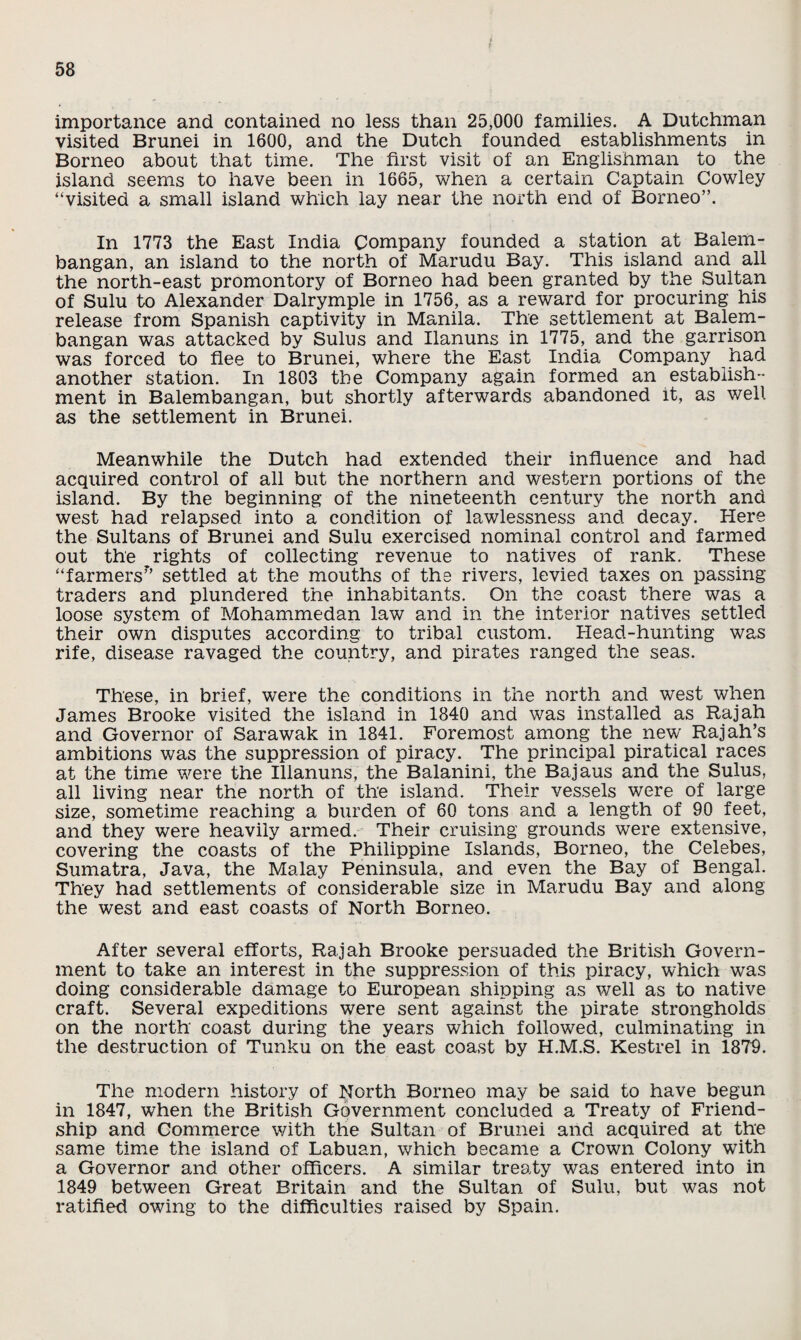 importance and contained no less than 25,000 families. A Dutchman visited Brunei in 1600, and the Dutch founded establishments in Borneo about that time. The first visit of an Englishman to the island seems to have been in 1665, when a certain Captain Cowley “visited a small island which lay near the north end of Borneo”. In 1773 the East India Company founded a station at Balem- bangan, an island to the north of Marudu Bay. This island and all the north-east promontory of Borneo had been granted by the Sultan of Sulu to Alexander Dalrymple in 1756, as a reward for procuring his release from Spanish captivity in Manila. The settlement at Balem- bangan was attacked by Sulus and Ilanuns in 1775, and the garrison was forced to flee to Brunei, where the East India Company had another station. In 1803 the Company again formed an establish¬ ment in Balembangan, but shortly afterwards abandoned it, as well as the settlement in Brunei. Meanwhile the Dutch had extended their influence and had acquired control of all but the northern and western portions of the island. By the beginning of the nineteenth century the north and west had relapsed into a condition of lawlessness and decay. Here the Sultans of Brunei and Sulu exercised nominal control and farmed out the rights of collecting revenue to natives of rank. These “farmers* settled at the mouths of the rivers, levied taxes on passing traders and plundered the inhabitants. On the coast there was a loose system of Mohammedan law and in the interior natives settled their own disputes according to tribal custom. Head-hunting was rife, disease ravaged the country, and pirates ranged the seas. These, in brief, were the conditions in the north and west when James Brooke visited the island in 1840 and was installed as Rajah and Governor of Sarawak in 1841. Foremost among the new Rajah’s ambitions was the suppression of piracy. The principal piratical races at the time were the Ilianuns, the Balanini, the Bajaus and the Sulus, all living near the north of the island. Their vessels were of large size, sometime reaching a burden of 60 tons and a length of 90 feet, and they were heavily armed. Their cruising grounds were extensive, covering the coasts of the Philippine Islands, Borneo, the Celebes, Sumatra, Java, the Malay Peninsula, and even the Bay of Bengal. They had settlements of considerable size in Marudu Bay and along the west and east coasts of North Borneo. After several efforts, Rajah Brooke persuaded the British Govern¬ ment to take an interest in the suppression of this piracy, which was doing considerable damage to European shipping as well as to native craft. Several expeditions were sent against the pirate strongholds on the north coast during the years which followed, culminating in the destruction of Tunku on the east coast by H.M.S. Kestrel in 1879. The modern history of North Borneo may be said to have begun in 1847, when the British Government concluded a Treaty of Friend¬ ship and Commerce with the Sultan of Brunei and acquired at the same time the island of Labuan, which became a Crown Colony with a Governor and other officers. A similar treaty was entered into in 1849 between Great Britain and the Sultan of Sulu, but was not ratified owing to the difficulties raised by Spain.