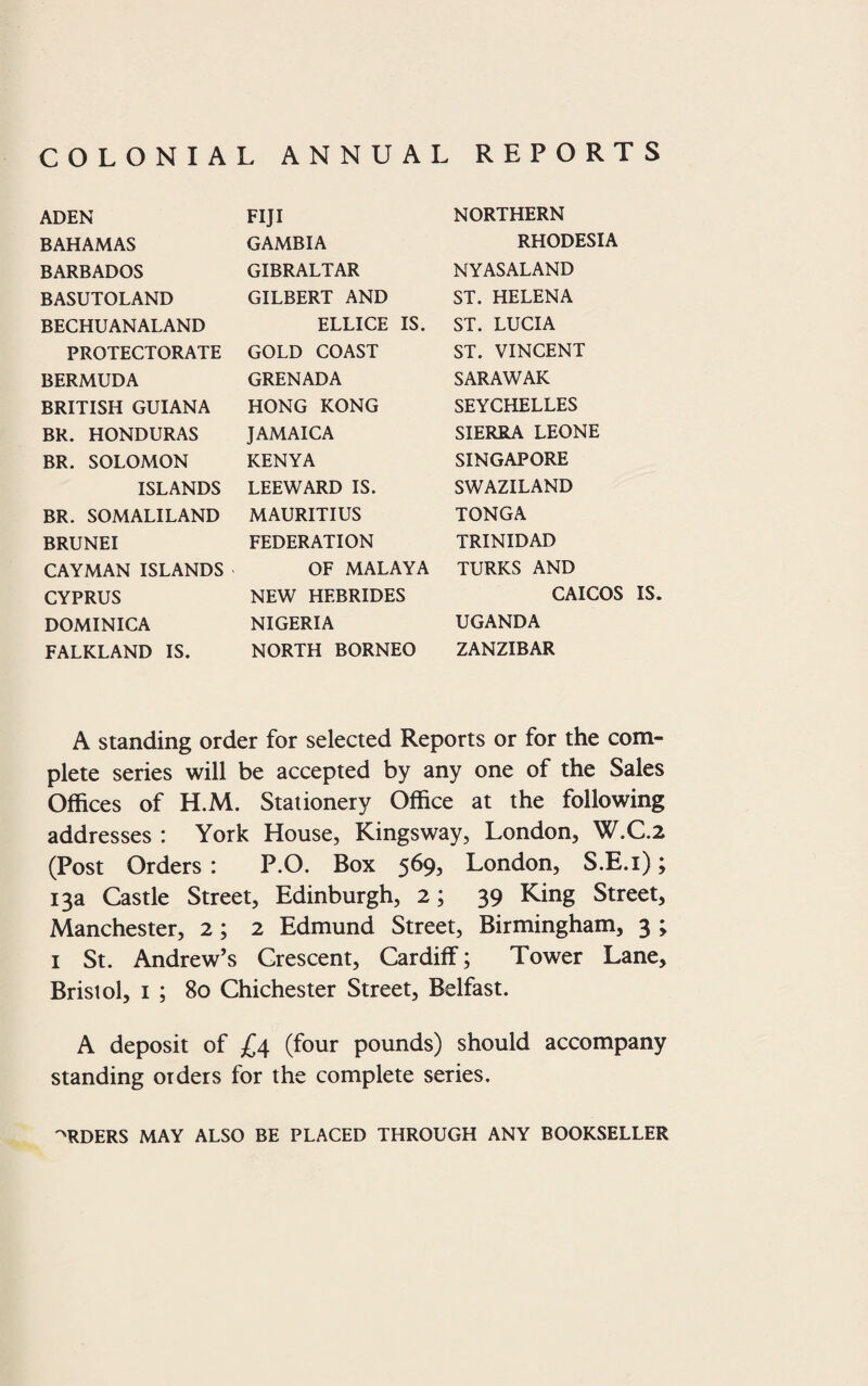 COLONIAL ANNUAL REPORTS ADEN BAHAMAS BARBADOS BASUTOLAND BECHUANALAND PROTECTORATE BERMUDA BRITISH GUIANA BR. HONDURAS BR. SOLOMON ISLANDS BR. SOMALILAND BRUNEI CAYMAN ISLANDS CYPRUS DOMINICA FALKLAND IS. FIJI GAMBIA GIBRALTAR GILBERT AND ELLICE IS. GOLD COAST GRENADA HONG KONG JAMAICA KENYA LEEWARD IS. MAURITIUS FEDERATION OF MALAYA NEW HEBRIDES NIGERIA NORTH BORNEO NORTHERN RHODESIA NY AS ALAND ST. HELENA ST. LUCIA ST. VINCENT SARAWAK SEYCHELLES SIERRA LEONE SINGAPORE SWAZILAND TONGA TRINIDAD TURKS AND CAICOS IS. UGANDA ZANZIBAR A standing order for selected Reports or for the com¬ plete series will be accepted by any one of the Sales Offices of H.M. Stationery Office at the following addresses : York House, Kingsway, London, W.C.2 (Post Orders : P.O. Box 569, London, S.E.i); 13a Castle Street, Edinburgh, 2; 39 King Street, Manchester, 2; 2 Edmund Street, Birmingham, 3 ; 1 St. Andrew’s Crescent, Cardiff; Tower Lane, Bristol, 1 ; 80 Chichester Street, Belfast. A deposit of £4 (four pounds) should accompany standing orders for the complete series. ORDERS MAY ALSO BE PLACED THROUGH ANY BOOKSELLER