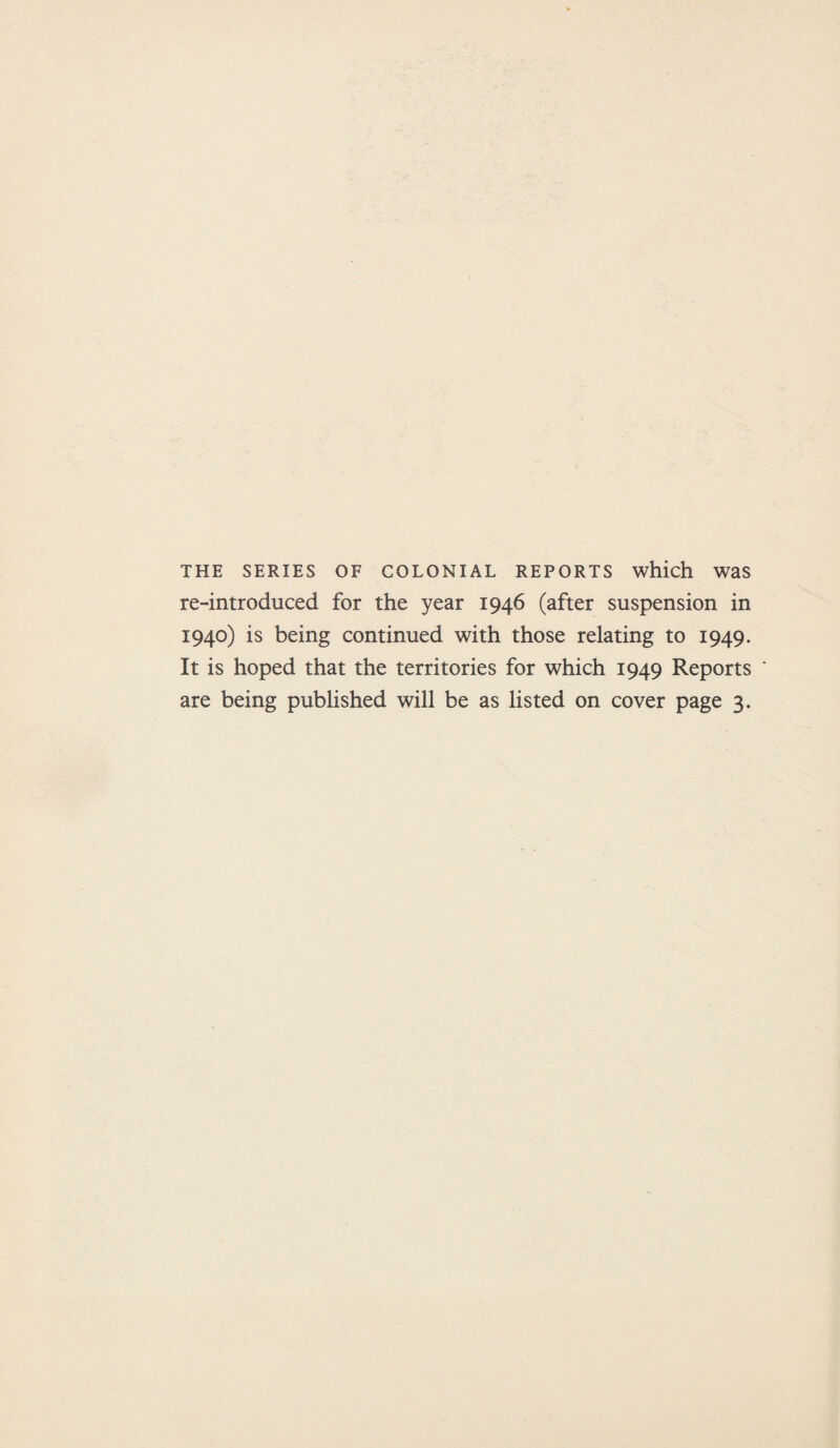 THE SERIES OF COLONIAL REPORTS which Was re-introduced for the year 1946 (after suspension in 1940) is being continued with those relating to 1949. It is hoped that the territories for which 1949 Reports are being published will be as listed on cover page 3.