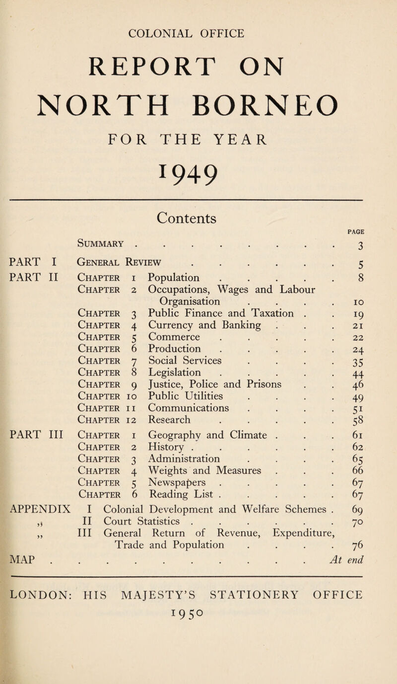 COLONIAL OFFICE REPORT ON NORTH BORNEO FOR THE YEAR 1949 Contents Summary • • PART I General Review ..... PART II Chapter 1 Population .... Chapter 2 Occupations, Wages and Labour Organisation Chapter 3 Public Finance and Taxation . Chapter 4 Currency and Banking Chapter 5 Commerce .... Chapter 6 Production .... Chapter 7 Social Services Chapter 8 Legislation .... Chapter 9 Justice, Police and Prisons Chapter 10 Public Utilities Chapter 11 Communications Chapter 12 Research .... PART III Chapter 1 Geography and Climate . Chapter 2 History ..... Chapter 3 Administration Chapter 4 Weights and Measures Chapter 5 Newspapers .... Chapter 6 Reading List .... APPENDIX I Colonial Development and Welfare Schemes ,) II Court Statistics ...... ,, III General Return of Revenue, Expenditure, Trade and Population .... MAP.At PAGE 3 5 8 10 19 21 22 24 35 44 46 49 5i 58 61 62 65 66 67 67 69 70 76 end LONDON: HIS MAJESTY’S STATIONERY OFFICE 19 5°