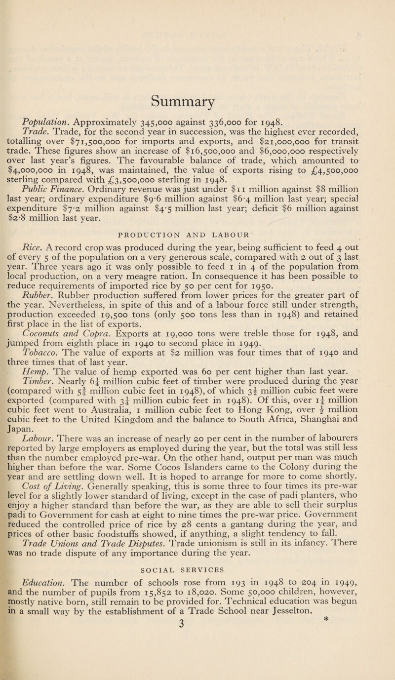 Summary Population. Approximately 345,000 against 336,000 for 1948. Trade. Trade, for the second year in succession, was the highest ever recorded, totalling over $71,500,000 for imports and exports, and $21,000,000 for transit trade. These figures show an increase of $16,500,000 and $6,000,000 respectively over last year’s figures. The favourable balance of trade, which amounted to $4,000,000 in 1948, was maintained, the value of exports rising to £4,500,000 sterling compared with £3,500,000 sterling in 1948. Public Finance. Ordinary revenue was just under $11 million against $8 million last year; ordinary expenditure $9-6 million against $6-4 million last year; special expenditure $7-2 million against $4-5 million last year; deficit $6 million against $2-8 million last year. PRODUCTION AND LABOUR Rice. A record crop was produced during the year, being sufficient to feed 4 out of every 5 of the population on a very generous scale, compared with 2 out of 3 last year. Three years ago it was only possible to feed 1 in 4 of the population from local production, on a very meagre ration. In consequence it has been possible to reduce requirements of imported rice by 50 per cent for 1950. Rubber. Rubber production suffered from lower prices for the greater part of the year. Nevertheless, in spite of this and of a labour force still under strength, production exceeded 19,500 tons (only 500 tons less than in 1948) and retained first place in the list of exports. Coconuts and Copra. Exports at 19,000 tons were treble those for 1948, and jumped from eighth place in 1940 to second place in 1949. Tobacco. The value of exports at $2 million was four times that of 1940 and three times that of last year. p[emp. The value of hemp exported was 60 per cent higher than last year. Timber. Nearly 6J million cubic feet of timber were produced during the year (compared with 5I million cubic feet in 1948), of which 3^ million cubic feet were exported (compared with 3J million cubic feet in 1948). Of this, over 1-4- million cubic feet went to Australia, 1 million cubic feet to Hong Kong, over ^ million cubic feet to the United Kingdom and the balance to South Africa, Shanghai and Japan. Labour. There was an increase of nearly 20 per cent in the number of labourers reported by large employers as employed during the year, but the total was still less than the number employed pre-war. On the other hand, output per man was much higher than before the war. Some Cocos Islanders came to the Colony during the year and are settling down well. It is hoped to arrange for more to come shortly. Cost of Living. Generally speaking, this is some three to four times its pre-war level for a slightly lower standard of living, except in the case of padi planters, who enjoy a higher standard than before the war, as they are able to sell their surplus padi to Government for cash at eight to nine times the pre-war price. Government reduced the controlled price of rice by 28 cents a gantang during the year, and prices of other basic foodstuffs showed, if anything, a slight tendency to fall. Trade Unions and Trade Disputes. Trade unionism is still in its infancy. There was no trade dispute of any importance during the year. SOCIAL SERVICES Education. The number of schools rose from 193 in 1948 to 204 in 1949, and the number of pupils from 15,852 to 18,020. Some 50,000 children, however, mostly native born, still remain to be provided for. Technical education was begun in a small way by the establishment of a Trade School near Jesselton.