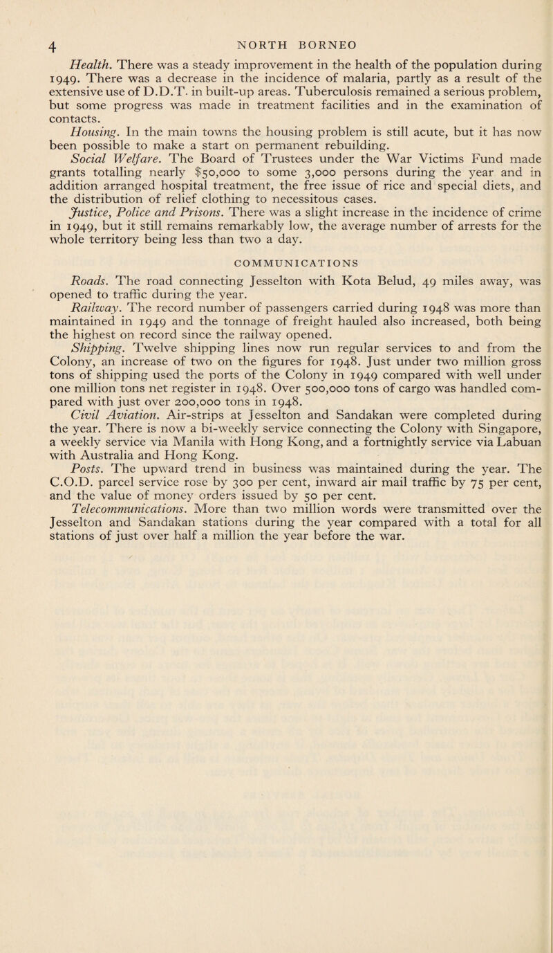 Health. There was a steady improvement in the health of the population during 1949. There was a decrease in the incidence of malaria, partly as a result of the extensive use of D.D.T. in built-up areas. Tuberculosis remained a serious problem, but some progress was made in treatment facilities and in the examination of contacts. Housing. In the main towns the housing problem is still acute, but it has now been possible to make a start on permanent rebuilding. Social Welfare. The Board of Trustees under the War Victims Fund made grants totalling nearly $50,000 to some 3,000 persons during the year and in addition arranged hospital treatment, the free issue of rice and special diets, and the distribution of relief clothing to necessitous cases. Justice, Police and Prisons. There was a slight increase in the incidence of crime in 1949, but it still remains remarkably low, the average number of arrests for the whole territory being less than two a day. COMMUNICATIONS Roads. The road connecting Jesselton with Kota Belud, 49 miles away, was opened to traffic during the year. Railway. The record number of passengers carried during 1948 was more than maintained in 1949 and the tonnage of freight hauled also increased, both being the highest on record since the railway opened. Shipping. Twelve shipping lines now run regular services to and from the Colony, an increase of two on the figures for 1948. Just under two million gross tons of shipping used the ports of the Colony in 1949 compared with well under one million tons net register in 1948. Over 500,000 tons of cargo was handled com¬ pared with just over 200,000 tons in 1948. Civil Aviation. Air-strips at Jesselton and Sandakan were completed during the year. There is now a bi-weekly service connecting the Colony with Singapore, a weekly service via Manila with Hong Kong, and a fortnightly service via Labuan with Australia and Hong Kong. Posts. The upward trend in business was maintained during the year. The C.O.D. parcel service rose by 300 per cent, inward air mail traffic by 75 per cent, and the value of money orders issued by 50 per cent. Telecommunications. More than two million words were transmitted over the Jesselton and Sandakan stations during the year compared with a total for all stations of just over half a million the year before the war.
