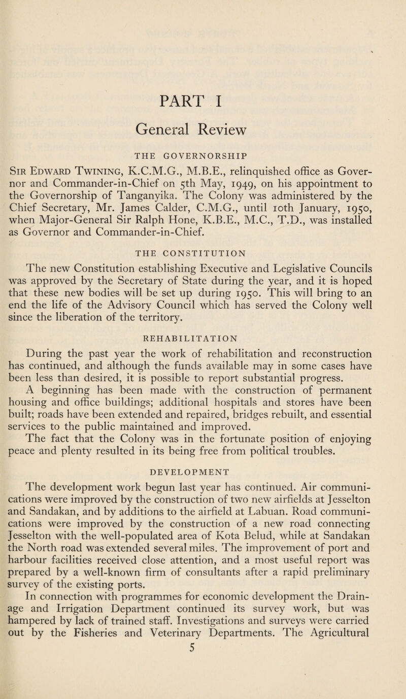 General Review THE GOVERNORSHIP Sir Edward Twining, K.C.M.G., relinquished office as Gover¬ nor and Commander-in-Chief on 5th May, 1949, on his appointment to the Governorship of Tanganyika. The Colony was administered by the Chief Secretary, Mr. James Calder, C.M.G., until 10th January, 1950, when Major-General Sir Ralph Hone, K.B.E., M.C., T.D., was installed as Governor and Commander-in-Chief. THE CONSTITUTION The new Constitution establishing Executive and Legislative Councils was approved by the Secretary of State during the year, and it is hoped that these new bodies will be set up during 1950. This will bring to an end the life of the Advisory Council which has served the Colony well since the liberation of the territory. REHABILITATION During the past year the work of rehabilitation and reconstruction has continued, and although the funds available may in some cases have been less than desired, it is possible to report substantial progress. A beginning has been made with the construction of permanent housing and office buildings; additional hospitals and stores have been built; roads have been extended and repaired, bridges rebuilt, and essential services to the public maintained and improved. The fact that the Colony was in the fortunate position of enjoying peace and plenty resulted in its being free from political troubles. DEVELOPMENT The development work begun last year has continued. Air communi¬ cations were improved by the construction of two new airfields at Jesselton and Sandakan, and by additions to the airfield at Labuan. Road communi¬ cations were improved by the construction of a new road connecting Jesselton with the well-populated area of Kota Belud, while at Sandakan the North road was extended several miles. The improvement of port and harbour facilities received close attention, and a most useful report was prepared by a well-known firm of consultants after a rapid preliminary survey of the existing ports. In connection with programmes for economic development the Drain¬ age and Irrigation Department continued its survey work, but was hampered by lack of trained staff. Investigations and surveys were carried out by the Fisheries and Veterinary Departments. The Agricultural