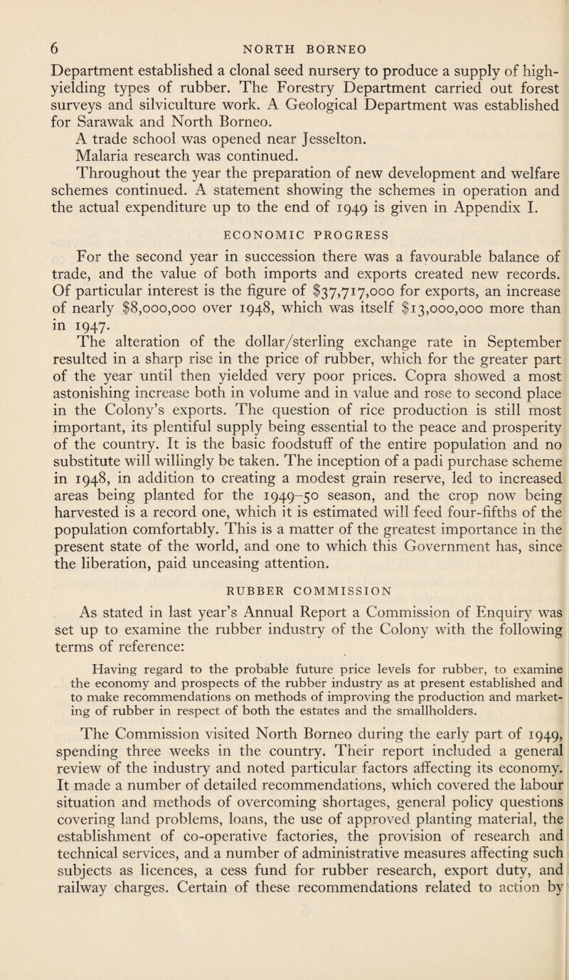 Department established a clonal seed nursery to produce a supply of high- yielding types of rubber. The Forestry Department carried out forest surveys and silviculture work. A Geological Department was established for Sarawak and North Borneo. A trade school was opened near Jesselton. Malaria research was continued. Throughout the year the preparation of new development and welfare schemes continued. A statement showing the schemes in operation and the actual expenditure up to the end of 1949 is given in Appendix I. ECONOMIC PROGRESS For the second year in succession there was a favourable balance of trade, and the value of both imports and exports created new records. Of particular interest is the figure of $37,717,000 for exports, an increase of nearly $8,000,000 over 1948, which was itself $13,000,000 more than in 1947. The alteration of the dollar/sterling exchange rate in September resulted in a sharp rise in the price of rubber, which for the greater part of the year until then yielded very poor prices. Copra showed a most astonishing increase both in volume and in value and rose to second place in the Colony’s exports. The question of rice production is still most important, its plentiful supply being essential to the peace and prosperity of the country. It is the basic foodstuff of the entire population and no substitute will willingly be taken. The inception of a padi purchase scheme in 1948, in addition to creating a modest grain reserve, led to increased areas being planted for the 1949-50 season, and the crop now being harvested is a record one, which it is estimated will feed four-fifths of the population comfortably. This is a matter of the greatest importance in the present state of the world, and one to which this Government has, since the liberation, paid unceasing attention. RUBBER COMMISSION As stated in last year’s Annual Report a Commission of Enquiry was set up to examine the rubber industry of the Colony with the following terms of reference: Having regard to the probable future price levels for rubber, to examine the economy and prospects of the rubber industry as at present established and to make recommendations on methods of improving the production and market¬ ing of rubber in respect of both the estates and the smallholders. The Commission visited North Borneo during the early part of 1949, spending three weeks in the country. Their report included a general review of the industry and noted particular factors affecting its economy. It made a number of detailed recommendations, which covered the labour situation and methods of overcoming shortages, general policy questions covering land problems, loans, the use of approved planting material, the establishment of co-operative factories, the provision of research and technical services, and a number of administrative measures affecting such subjects as licences, a cess fund for rubber research, export duty, and railway charges. Certain of these recommendations related to action by