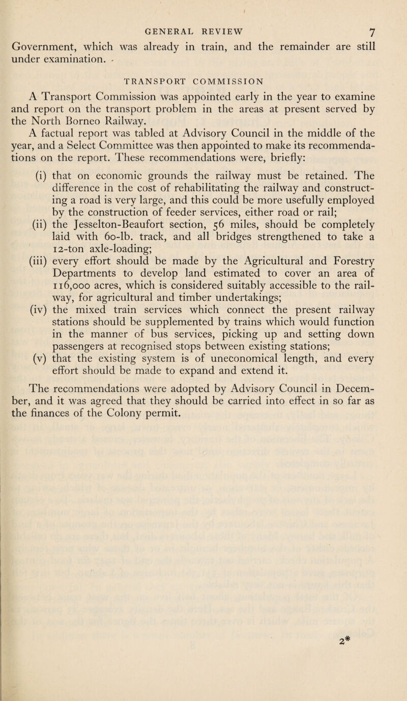 Government, which was already in train, and the remainder are still under examination. - TRANSPORT COMMISSION A Transport Commission was appointed early in the year to examine and report on the transport problem in the areas at present served by the North Borneo Railway. A factual report was tabled at Advisory Council in the middle of the year, and a Select Committee was then appointed to make its recommenda¬ tions on the report. These recommendations were, briefly: (i) that on economic grounds the railway must be retained. The difference in the cost of rehabilitating the railway and construct¬ ing a road is very large, and this could be more usefully employed by the construction of feeder services, either road or rail; (ii) the Jesselton-Beaufort section, 56 miles, should be completely laid with 60-lb. track, and all bridges strengthened to take a 12-ton axle-loading; (iii) every effort should be made by the Agricultural and Forestry Departments to develop land estimated to cover an area of 116,000 acres, which is considered suitably accessible to the rail¬ way, for agricultural and timber undertakings; (iv) the mixed train services which connect the present railway stations should be supplemented by trains which would function in the manner of bus services, picking up and setting down passengers at recognised stops between existing stations; (v) that the existing system is of uneconomical length, and every effort should be made to expand and extend it. The recommendations were adopted by Advisory Council in Decem¬ ber, and it was agreed that they should be carried into effect in so far as the finances of the Colony permit. 2*