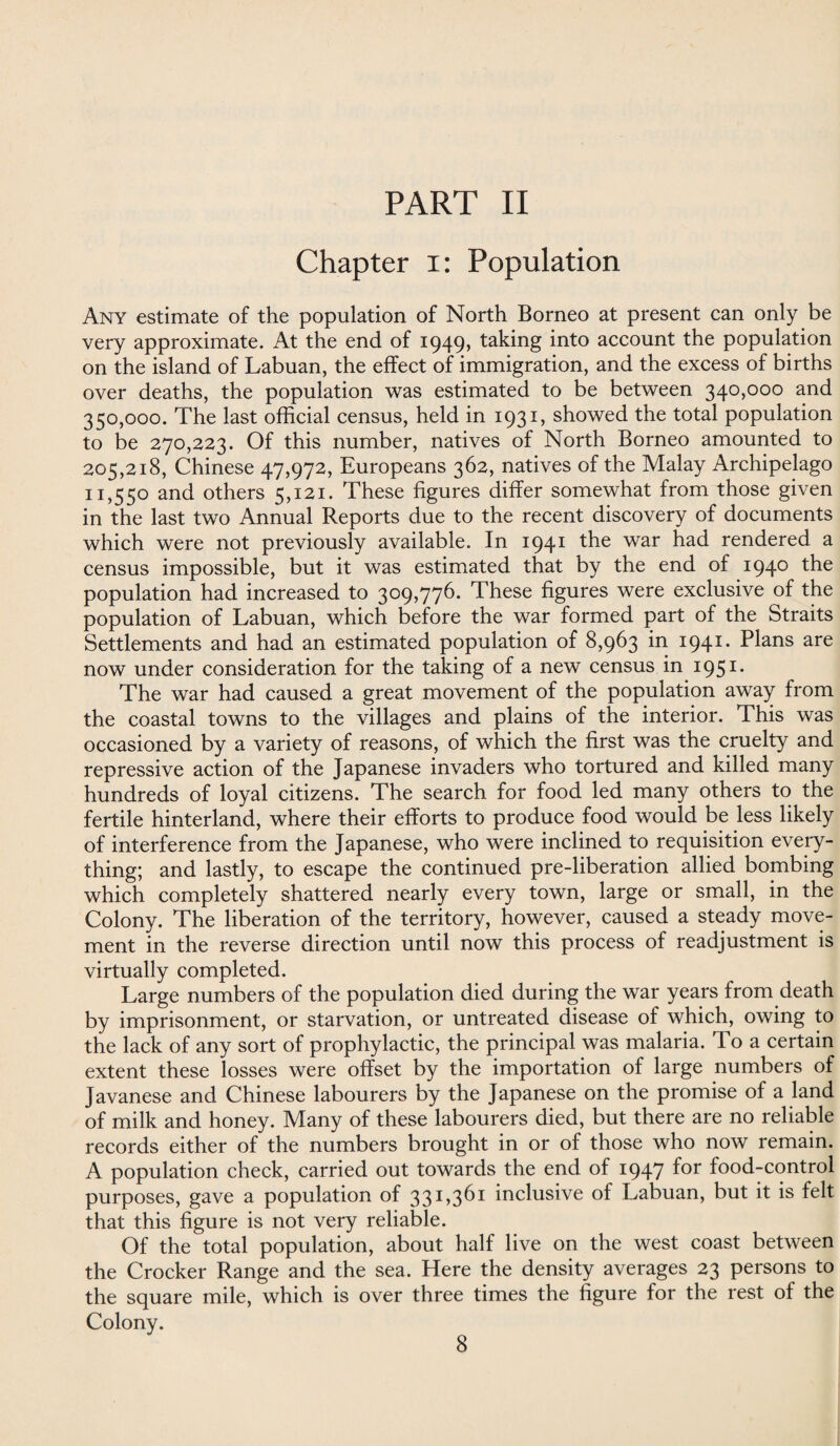 Chapter i: Population Any estimate of the population of North Borneo at present can only be very approximate. At the end of 1949, taking into account the population on the island of Labuan, the effect of immigration, and the excess of births over deaths, the population was estimated to be between 340,000 and 350,000. The last official census, held in 1931, showed the total population to be 270,223. Of this number, natives of North Borneo amounted to 205,218, Chinese 47,972, Europeans 362, natives of the Malay Archipelago 11,550 and others 5,121. These figures differ somewhat from those given in the last two Annual Reports due to the recent discovery of documents which were not previously available. In 1941 the war had rendered a census impossible, but it was estimated that by the end of 194° the population had increased to 309,776. These figures were exclusive of the population of Labuan, which before the war formed part of the Straits Settlements and had an estimated population of 8,963 in 1941. Plans are now under consideration for the taking of a new census in 1951* The war had caused a great movement of the population away from the coastal towns to the villages and plains of the interior. This was occasioned by a variety of reasons, of which the first was the cruelty and repressive action of the Japanese invaders who tortured and killed many hundreds of loyal citizens. The search for food led many others to the fertile hinterland, where their efforts to produce food would be less likely of interference from the Japanese, who were inclined to requisition every¬ thing; and lastly, to escape the continued pre-liberation allied bombing which completely shattered nearly every town, large or small, in the Colony. The liberation of the territory, however, caused a steady move¬ ment in the reverse direction until now this process of readjustment is virtually completed. Large numbers of the population died during the war years from death by imprisonment, or starvation, or untreated disease of which, owing to the lack of any sort of prophylactic, the principal was malaria. To a certain extent these losses were offset by the importation of large numbers of Javanese and Chinese labourers by the Japanese on the promise of a land of milk and honey. Many of these labourers died, but there are no reliable records either of the numbers brought in or of those who now remain. A population check, carried out towards the end of 1947 f°r food-control purposes, gave a population of 331,361 inclusive of Labuan, but it is felt that this figure is not very reliable. Of the total population, about half live on the west coast between the Crocker Range and the sea. Here the density averages 23 persons to the square mile, which is over three times the figure for the rest of the Colony.