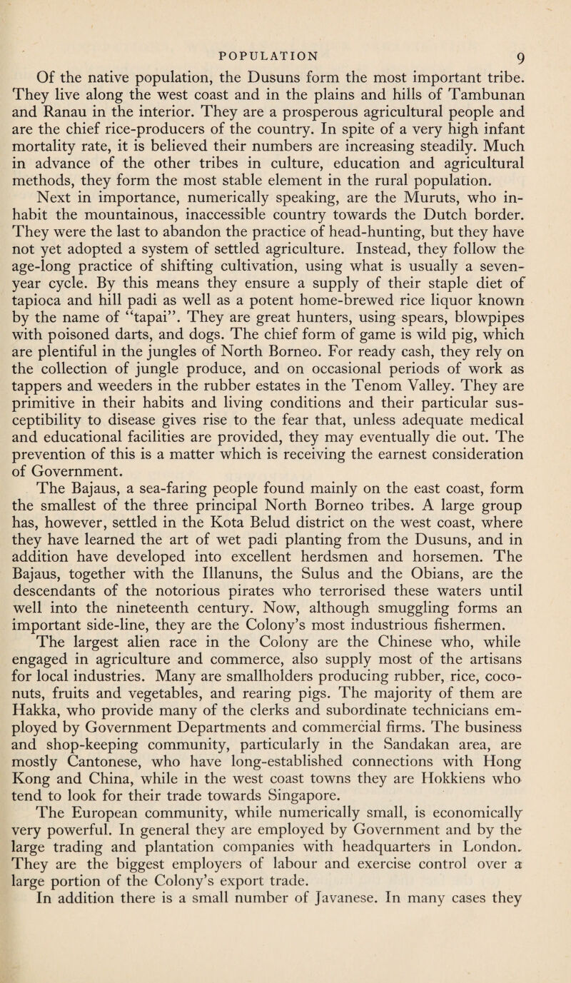 Of the native population, the Dusuns form the most important tribe. They live along the west coast and in the plains and hills of Tambunan and Ranau in the interior. They are a prosperous agricultural people and are the chief rice-producers of the country. In spite of a very high infant mortality rate, it is believed their numbers are increasing steadily. Much in advance of the other tribes in culture, education and agricultural methods, they form the most stable element in the rural population. Next in importance, numerically speaking, are the Muruts, who in¬ habit the mountainous, inaccessible country towards the Dutch border. They were the last to abandon the practice of head-hunting, but they have not yet adopted a system of settled agriculture. Instead, they follow the age-long practice of shifting cultivation, using what is usually a seven- year cycle. By this means they ensure a supply of their staple diet of tapioca and hill padi as well as a potent home-brewed rice liquor known by the name of “tapai”. They are great hunters, using spears, blowpipes with poisoned darts, and dogs. The chief form of game is wild pig, which are plentiful in the jungles of North Borneo. For ready cash, they rely on the collection of jungle produce, and on occasional periods of work as tappers and weeders in the rubber estates in the Tenom Valley. They are primitive in their habits and living conditions and their particular sus¬ ceptibility to disease gives rise to the fear that, unless adequate medical and educational facilities are provided, they may eventually die out. The prevention of this is a matter which is receiving the earnest consideration of Government. The Bajaus, a sea-faring people found mainly on the east coast, form the smallest of the three principal North Borneo tribes. A large group has, however, settled in the Kota Belud district on the west coast, where they have learned the art of wet padi planting from the Dusuns, and in addition have developed into excellent herdsmen and horsemen. The Bajaus, together with the Illanuns, the Sulus and the Obians, are the descendants of the notorious pirates who terrorised these waters until well into the nineteenth century. Now, although smuggling forms an important side-line, they are the Colony’s most industrious fishermen. The largest alien race in the Colony are the Chinese who, while engaged in agriculture and commerce, also supply most of the artisans for local industries. Many are smallholders producing rubber, rice, coco¬ nuts, fruits and vegetables, and rearing pigs. The majority of them are Hakka, who provide many of the clerks and subordinate technicians em¬ ployed by Government Departments and commercial firms. The business and shop-keeping community, particularly in the Sandakan area, are mostly Cantonese, who have long-established connections with Hong Kong and China, while in the west coast towns they are Hokkiens who tend to look for their trade towards Singapore. The European community, while numerically small, is economically very powerful. In general they are employed by Government and by the large trading and plantation companies with headquarters in London. They are the biggest employers of labour and exercise control over a large portion of the Colony’s export trade. In addition there is a small number of Javanese. In many cases they