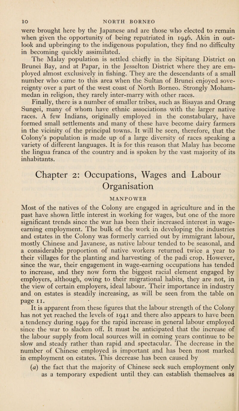 were brought here by the Japanese and are those who elected to remain when given the opportunity of being repatriated in 1946. Akin in out¬ look and upbringing to the indigenous population, they find no difficulty in becoming quickly assimilated. The Malay population is settled chiefly in the Sipitang District on Brunei Bay, and at Papar, in the Jesselton District where they are em¬ ployed almost exclusively in fishing. They are the descendants of a small number who came to this area when the Sultan of Brunei enjoyed sove¬ reignty over a part of the west coast of North Borneo. Strongly Moham¬ medan in religion, they rarely inter-marry with other races. Finally, there is a number of smaller tribes, such as Bisayas and Orang Sungei, many of whom have ethnic associations with the larger native races. A few Indians, originally employed in the constabulary, have formed small settlements and many of these have become dairy farmers in the vicinity of the principal towns. It will be seen, therefore, that the Colony’s population is made up of a large diversity of races speaking a variety of different languages. It is for this reason that Malay has become the lingua franca of the country and is spoken by the vast majority of its inhabitants. Chapter 2: Occupations, Wages and Labour Organisation MANPOWER Most of the natives of the Colony are engaged in agriculture and in the past have shown little interest in working for wages, but one of the more significant trends since the war has been their increased interest in wage¬ earning employment. The bulk of the work in developing the industries and estates in the Colony was formerly carried out by immigrant labour, mostly Chinese and Javanese, as native labour tended to be seasonal, and a considerable proportion of native workers returned twice a year to their villages for the planting and harvesting of the padi crop. However, since the war, their engagement in wage-earning occupations has tended to increase, and they now form the biggest racial element engaged by employers, although, owing to their migrational habits, they are not, in the view of certain employers, ideal labour. Their importance in industry and on estates is steadily increasing, as will be seen from the table on page 11. It is apparent from these figures that the labour strength of the Colony has not yet reached the levels of 1941 and there also appears to have been a tendency during 1949 for the rapid increase in general labour employed since the war to slacken off. It must be anticipated that the increase of the labour supply from local sources will in coming years continue to be slow and steady rather than rapid and spectacular. The decrease in the number of Chinese employed is important and has been most marked in employment on estates. This decrease has been caused by («) the fact that the majority of Chinese seek such employment only as a temporary expedient until they can establish themselves as