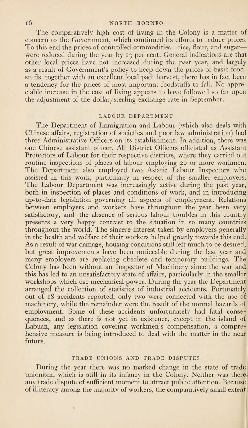 The comparatively high cost of living in the Colony is a matter of concern to the Government, which continued its efforts to reduce prices. To this end the prices of controlled commodities—rice, flour, and sugar— were reduced during the year by 13 per cent. General indications are that other local prices have not increased during the past year, and largely as a result of Government’s policy to keep down the prices of basic food¬ stuffs, together with an excellent local padi harvest, there has in fact been a tendency for the prices of most important foodstuffs to fall. No appre¬ ciable increase in the cost of living appears to have followed so far upon the adjustment of the dollar/sterling exchange rate in September. LABOUR DEPARTMENT The Department of Immigration and Labour (which also deals with Chinese affairs, registration of societies and poor law administration) had three Administrative Officers on its establishment. In addition, there was one Chinese assistant officer. All District Officers officiated as Assistant Protectors of Labour for their respective districts, where they carried out routine inspections of places of labour employing 20 or more workmen. The Department also employed two Asiatic Labour Inspectors who assisted in this work, particularly in respect of the smaller employers. The Labour Department was increasingly active during the past year, both in inspection of places and conditions of work, and in introducing up-to-date legislation governing all aspects of employment. Relations between employers and workers have throughout the year been very satisfactory, and the absence of serious labour troubles in this country presents a very happy contrast to the situation in so many countries throughout the world. The sincere interest taken by employers generally in the health and welfare of their workers helped greatly towards this end. As a result of war damage, housing conditions still left much to be desired, but great improvements have been noticeable during the last year and many employers are replacing obsolete and temporary buildings. The Colony has been without an Inspector of Machinery since the war and this has led to an unsatisfactory state of affairs, particularly in the smaller workshops which use mechanical power. During the year the Department arranged the collection of statistics of industrial accidents. Fortunately out of 18 accidents reported, only two were connected with the use of machinery, while the remainder were the result of the normal hazards of employment. Some of these accidents unfortunately had fatal conse¬ quences, and as there is not yet in existence, except in the island of Labuan, any legislation covering workmen’s compensation, a compre¬ hensive measure is being introduced to deal with the matter in the near future. TRADE UNIONS AND TRADE DISPUTES During the year there was no marked change in the state of trade unionism, which is still in its infancy in the Colony. Neither was there., any trade dispute of sufficient moment to attract public attention. Because of illiteracy among the majority of workers, the comparatively small extent