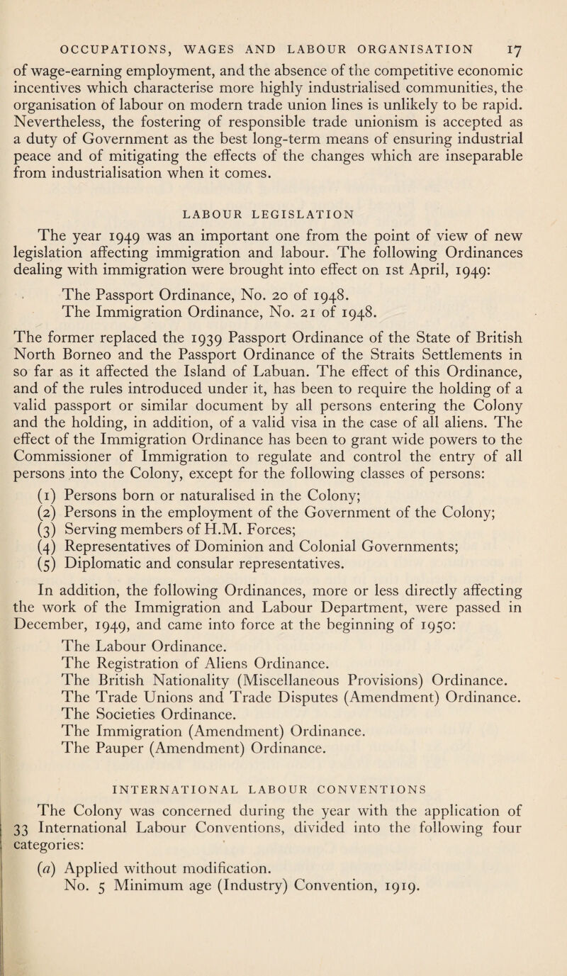 of wage-earning employment, and the absence of the competitive economic incentives which characterise more highly industrialised communities, the organisation of labour on modern trade union lines is unlikely to be rapid. Nevertheless, the fostering of responsible trade unionism is accepted as a duty of Government as the best long-term means of ensuring industrial peace and of mitigating the effects of the changes which are inseparable from industrialisation when it comes. LABOUR LEGISLATION The year 1949 was an important one from the point of view of new legislation affecting immigration and labour. The following Ordinances dealing with immigration were brought into effect on 1st April, 1949: The Passport Ordinance, No. 20 of 1948. The Immigration Ordinance, No. 21 of 1948. The former replaced the 1939 Passport Ordinance of the State of British North Borneo and the Passport Ordinance of the Straits Settlements in so far as it affected the Island of Labuan. The effect of this Ordinance, and of the rules introduced under it, has been to require the holding of a valid passport or similar document by all persons entering the Colony and the holding, in addition, of a valid visa in the case of all aliens. The effect of the Immigration Ordinance has been to grant wide powers to the Commissioner of Immigration to regulate and control the entry of all persons into the Colony, except for the following classes of persons: (1) Persons born or naturalised in the Colony; (2) Persons in the employment of the Government of the Colony; (3) Serving members of H.M. Forces; (4) Representatives of Dominion and Colonial Governments; (5) Diplomatic and consular representatives. In addition, the following Ordinances, more or less directly affecting the work of the Immigration and Labour Department, were passed in December, 1949, and came into force at the beginning of 1950: The Labour Ordinance. The Registration of Aliens Ordinance. The British Nationality (Miscellaneous Provisions) Ordinance. The Trade Unions and Trade Disputes (Amendment) Ordinance. The Societies Ordinance. The Immigration (Amendment) Ordinance. The Pauper (Amendment) Ordinance. INTERNATIONAL LABOUR CONVENTIONS The Colony was concerned during the year with the application of 33 International Labour Conventions, divided into the following four categories: (a) Applied without modification. No. 5 Minimum age (Industry) Convention, 1919.