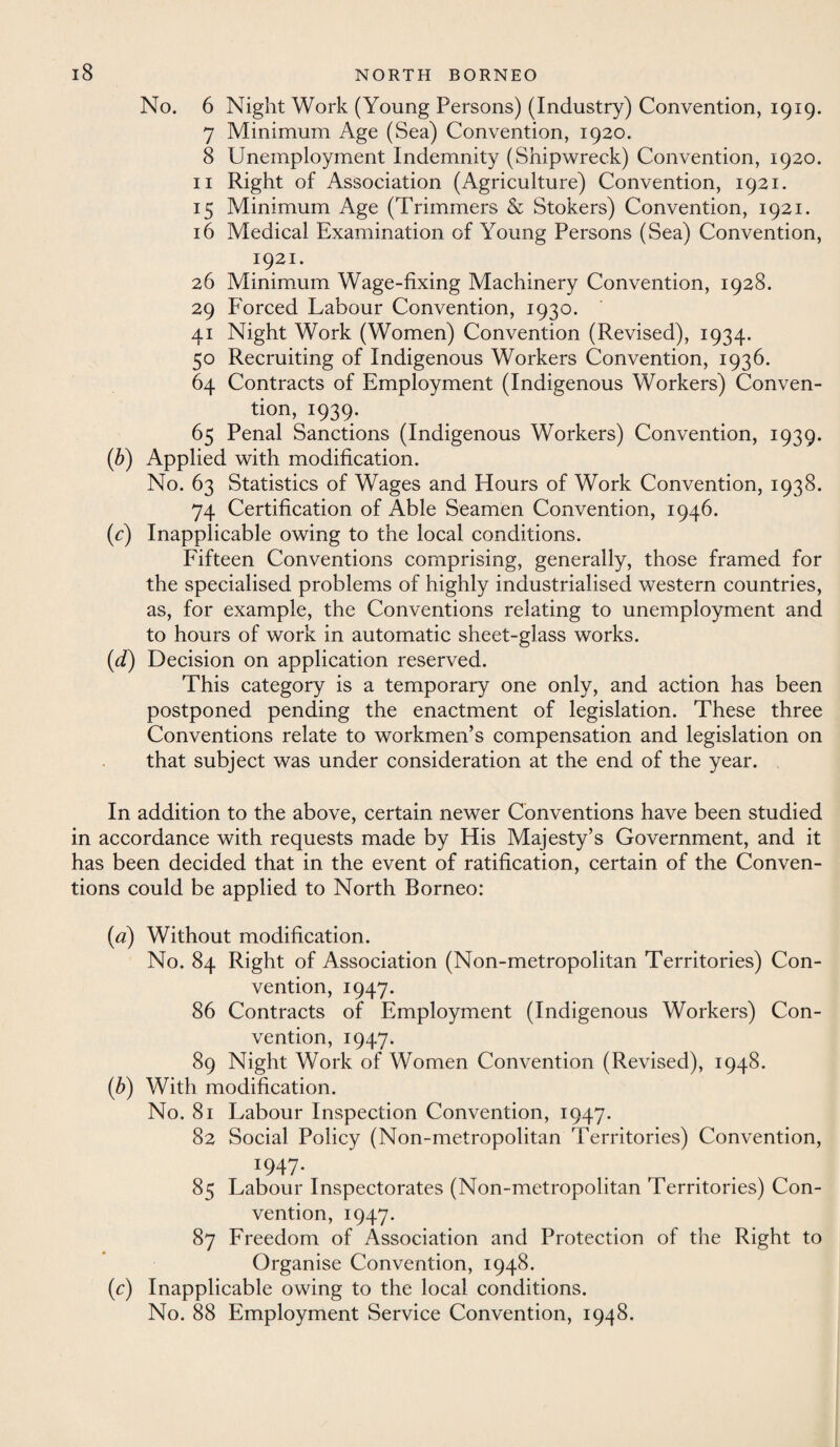 No. 6 Night Work (Young Persons) (Industry) Convention, 1919. 7 Minimum Age (Sea) Convention, 1920. 8 Unemployment Indemnity (Shipwreck) Convention, 1920. 11 Right of Association (Agriculture) Convention, 1921. 15 Minimum Age (Trimmers & Stokers) Convention, 1921. 16 Medical Examination of Young Persons (Sea) Convention, 1921. 26 Minimum Wage-fixing Machinery Convention, 1928. 29 Forced Labour Convention, 1930. 41 Night Work (Women) Convention (Revised), 1934. 50 Recruiting of Indigenous Workers Convention, 1936. 64 Contracts of Employment (Indigenous Workers) Conven¬ tion, 1939. 65 Penal Sanctions (Indigenous Workers) Convention, 1939. (b) Applied with modification. No. 63 Statistics of Wages and Hours of Work Convention, 1938. 74 Certification of Able Seamen Convention, 1946. (c) Inapplicable owing to the local conditions. Fifteen Conventions comprising, generally, those framed for the specialised problems of highly industrialised western countries, as, for example, the Conventions relating to unemployment and to hours of work in automatic sheet-glass works. (d) Decision on application reserved. This category is a temporary one only, and action has been postponed pending the enactment of legislation. These three Conventions relate to workmen’s compensation and legislation on that subject was under consideration at the end of the year. In addition to the above, certain newer Conventions have been studied in accordance with requests made by His Majesty’s Government, and it has been decided that in the event of ratification, certain of the Conven¬ tions could be applied to North Borneo: (a) Without modification. No. 84 Right of Association (Non-metropolitan Territories) Con¬ vention, 1947. 86 Contracts of Employment (Indigenous Workers) Con¬ vention, 1947. 89 Night Work of Women Convention (Revised), 1948. (b) With modification. No. 81 Labour Inspection Convention, 1947. 82 Social Policy (Non-metropolitan Territories) Convention, *947- 85 Labour Inspectorates (Non-metropolitan Territories) Con¬ vention, 1947. 87 Freedom of Association and Protection of the Right to Organise Convention, 1948. (c) Inapplicable owing to the local conditions. No. 88 Employment Service Convention, 1948.