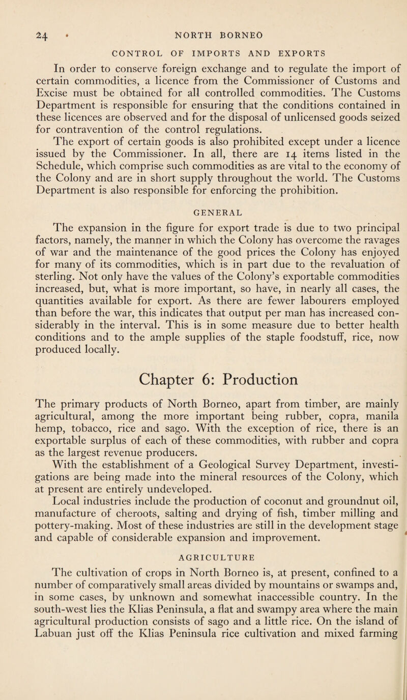 CONTROL OF IMPORTS AND EXPORTS In order to conserve foreign exchange and to regulate the import of certain commodities, a licence from the Commissioner of Customs and Excise must be obtained for all controlled commodities. The Customs Department is responsible for ensuring that the conditions contained in these licences are observed and for the disposal of unlicensed goods seized for contravention of the control regulations. The export of certain goods is also prohibited except under a licence issued by the Commissioner. In all, there are 14 items listed in the Schedule, which comprise such commodities as are vital to the economy of the Colony and are in short supply throughout the world. The Customs Department is also responsible for enforcing the prohibition. GENERAL The expansion in the figure for export trade is due to two principal factors, namely, the manner in which the Colony has overcome the ravages of war and the maintenance of the good prices the Colony has enjoyed for many of its commodities, which is in part due to the revaluation of sterling. Not only have the values of the Colony’s exportable commodities increased, but, what is more important, so have, in nearly all cases, the quantities available for export. As there are fewer labourers employed than before the war, this indicates that output per man has increased con¬ siderably in the interval. This is in some measure due to better health conditions and to the ample supplies of the staple foodstuff, rice, now produced locally. Chapter 6: Production The primary products of North Borneo, apart from timber, are mainly agricultural, among the more important being rubber, copra, manila hemp, tobacco, rice and sago. With the exception of rice, there is an exportable surplus of each of these commodities, with rubber and copra as the largest revenue producers. With the establishment of a Geological Survey Department, investi¬ gations are being made into the mineral resources of the Colony, which at present are entirely undeveloped. Local industries include the production of coconut and groundnut oil, manufacture of cheroots, salting and drying of fish, timber milling and pottery-making. Most of these industries are still in the development stage and capable of considerable expansion and improvement. AGRICULTURE The cultivation of crops in North Borneo is, at present, confined to a number of comparatively small areas divided by mountains or swamps and, in some cases, by unknown and somewhat inaccessible country. In the south-west lies the Klias Peninsula, a flat and swampy area where the main agricultural production consists of sago and a little rice. On the island of Labuan just off the Klias Peninsula rice cultivation and mixed farming