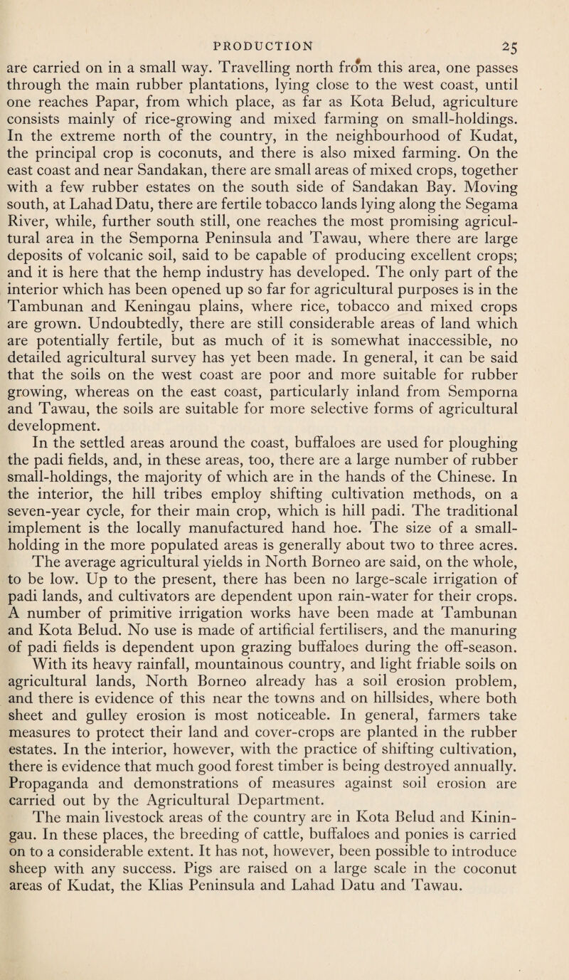 are carried on in a small way. Travelling north from this area, one passes through the main rubber plantations, lying close to the west coast, until one reaches Papar, from which place, as far as Kota Belud, agriculture consists mainly of rice-growing and mixed farming on small-holdings. In the extreme north of the country, in the neighbourhood of Kudat, the principal crop is coconuts, and there is also mixed farming. On the east coast and near Sandakan, there are small areas of mixed crops, together with a few rubber estates on the south side of Sandakan Bay. Moving south, at Lahad Datu, there are fertile tobacco lands lying along the Segama River, while, further south still, one reaches the most promising agricul¬ tural area in the Semporna Peninsula and Tawau, where there are large deposits of volcanic soil, said to be capable of producing excellent crops; and it is here that the hemp industry has developed. The only part of the interior which has been opened up so far for agricultural purposes is in the Tambunan and Keningau plains, where rice, tobacco and mixed crops are grown. Undoubtedly, there are still considerable areas of land which are potentially fertile, but as much of it is somewhat inaccessible, no detailed agricultural survey has yet been made. In general, it can be said that the soils on the west coast are poor and more suitable for rubber growing, whereas on the east coast, particularly inland from Semporna and Tawau, the soils are suitable for more selective forms of agricultural development. In the settled areas around the coast, buffaloes are used for ploughing the padi fields, and, in these areas, too, there are a large number of rubber small-holdings, the majority of which are in the hands of the Chinese. In the interior, the hill tribes employ shifting cultivation methods, on a seven-year cycle, for their main crop, which is hill padi. The traditional implement is the locally manufactured hand hoe. The size of a small¬ holding in the more populated areas is generally about two to three acres. The average agricultural yields in North Borneo are said, on the whole, to be low. Up to the present, there has been no large-scale irrigation of padi lands, and cultivators are dependent upon rain-water for their crops. A number of primitive irrigation works have been made at Tambunan and Kota Belud. No use is made of artificial fertilisers, and the manuring of padi fields is dependent upon grazing buffaloes during the off-season. With its heavy rainfall, mountainous country, and light friable soils on agricultural lands, North Borneo already has a soil erosion problem, and there is evidence of this near the towns and on hillsides, where both sheet and gulley erosion is most noticeable. In general, farmers take measures to protect their land and cover-crops are planted in the rubber estates. In the interior, however, with the practice of shifting cultivation, there is evidence that much good forest timber is being destroyed annually. Propaganda and demonstrations of measures against soil erosion are carried out by the Agricultural Department. The main livestock areas of the country are in Kota Belud and Kinin- gau. In these places, the breeding of cattle, buffaloes and ponies is carried on to a considerable extent. It has not, however, been possible to introduce sheep with any success. Pigs are raised on a large scale in the coconut areas of Kudat, the Klias Peninsula and Lahad Datu and. Tawau.