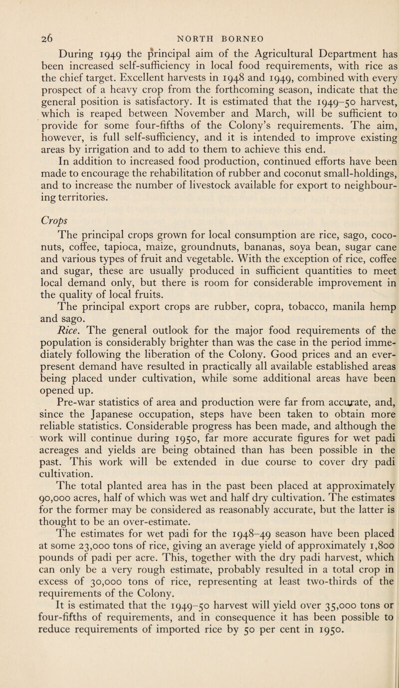 During 1949 the principal aim of the Agricultural Department has been increased self-sufficiency in local food requirements, with rice as the chief target. Excellent harvests in 1948 and 1949, combined with every prospect of a heavy crop from the forthcoming season, indicate that the general position is satisfactory. It is estimated that the 1949-50 harvest, which is reaped between November and March, will be sufficient to provide for some four-fifths of the Colony’s requirements. The aim, however, is full self-sufficiency, and it is intended to improve existing areas by irrigation and to add to them to achieve this end. In addition to increased food production, continued efforts have been made to encourage the rehabilitation of rubber and coconut small-holdings, and to increase the number of livestock available for export to neighbour¬ ing territories. Crops The principal crops grown for local consumption are rice, sago, coco¬ nuts, coffee, tapioca, maize, groundnuts, bananas, soya bean, sugar cane and various types of fruit and vegetable. With the exception of rice, coffee and sugar, these are usually produced in sufficient quantities to meet local demand only, but there is room for considerable improvement in the quality of local fruits. The principal export crops are rubber, copra, tobacco, manila hemp and sago. Rice. The general outlook for the major food requirements of the population is considerably brighter than was the case in the period imme¬ diately following the liberation of the Colony. Good prices and an ever¬ present demand have resulted in practically all available established areas being placed under cultivation, while some additional areas have been opened up. Pre-war statistics of area and production were far from accurate, and, since the Japanese occupation, steps have been taken to obtain more reliable statistics. Considerable progress has been made, and although the work will continue during 1950, far more accurate figures for wet padi acreages and yields are being obtained than has been possible in the past. This work will be extended in due course to cover dry padi cultivation. The total planted area has in the past been placed at approximately 90,000 acres, half of which was wet and half dry cultivation. The estimates for the former may be considered as reasonably accurate, but the latter is thought to be an over-estimate. The estimates for wet padi for the 1948-49 season have been placed at some 23,000 tons of rice, giving an average yield of approximately 1,800 pounds of padi per acre. This, together with the dry padi harvest, which can only be a very rough estimate, probably resulted in a total crop in excess of 30,000 tons of rice, representing at least two-thirds of the requirements of the Colony. It is estimated that the 1949-50 harvest will yield over 35,000 tons or four-fifths of requirements, and in consequence it has been possible to reduce requirements of imported rice by 50 per cent in 1950.