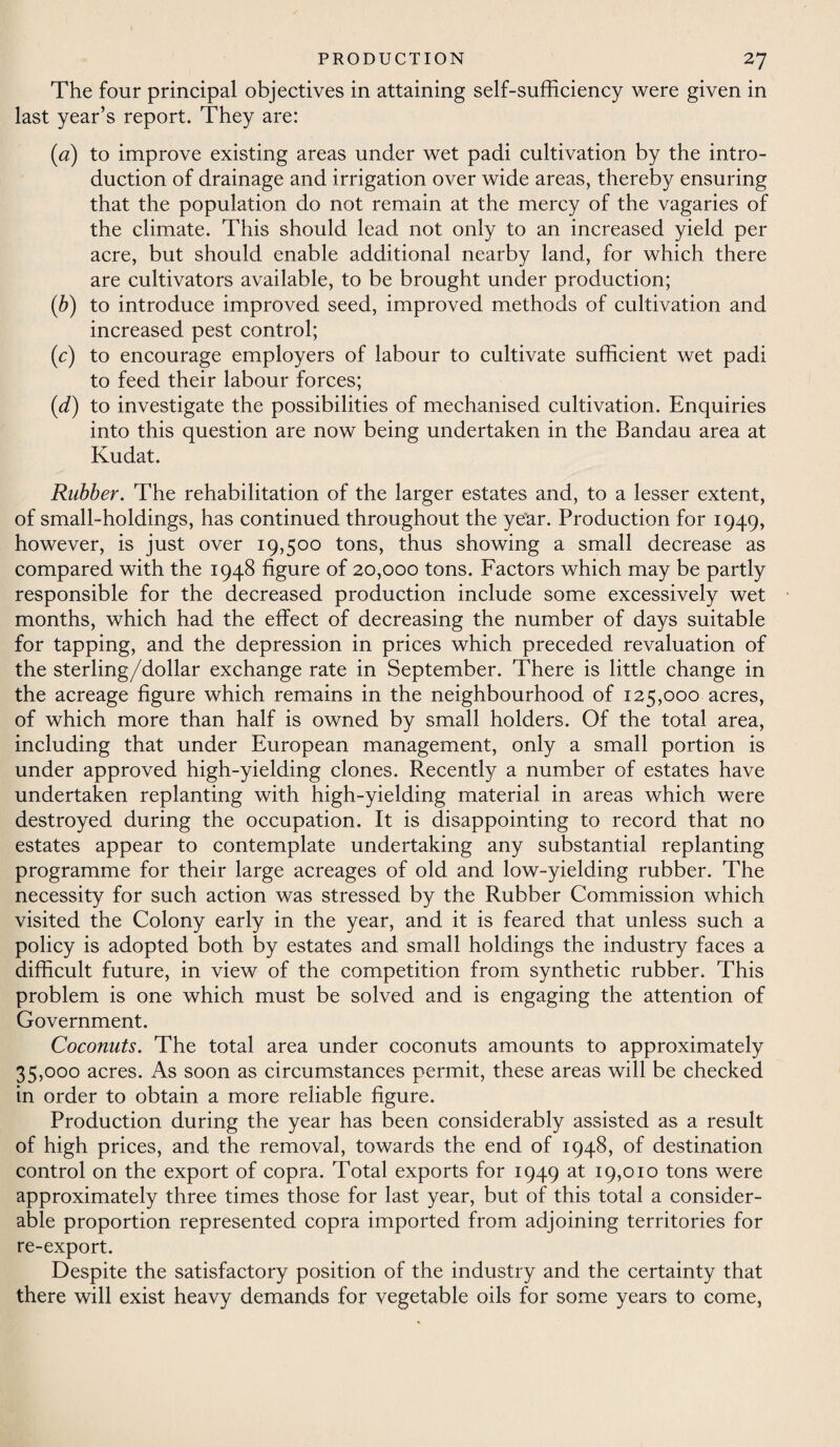 The four principal objectives in attaining self-sufficiency were given in last year’s report. They are: (a) to improve existing areas under wet padi cultivation by the intro¬ duction of drainage and irrigation over wide areas, thereby ensuring that the population do not remain at the mercy of the vagaries of the climate. This should lead not only to an increased yield per acre, but should enable additional nearby land, for which there are cultivators available, to be brought under production; (b) to introduce improved seed, improved methods of cultivation and increased pest control; (c) to encourage employers of labour to cultivate sufficient wet padi to feed their labour forces; (<d) to investigate the possibilities of mechanised cultivation. Enquiries into this question are now being undertaken in the Bandau area at Kudat. Rubber. The rehabilitation of the larger estates and, to a lesser extent, of small-holdings, has continued throughout the year. Production for 1949, however, is just over 19,500 tons, thus showing a small decrease as compared with the 1948 figure of 20,000 tons. Factors which may be partly responsible for the decreased production include some excessively wet months, which had the effect of decreasing the number of days suitable for tapping, and the depression in prices which preceded revaluation of the sterling/dollar exchange rate in September. There is little change in the acreage figure which remains in the neighbourhood of 125,000 acres, of which more than half is owned by small holders. Of the total area, including that under European management, only a small portion is under approved high-yielding clones. Recently a number of estates have undertaken replanting with high-yielding material in areas which were destroyed during the occupation. It is disappointing to record that no estates appear to contemplate undertaking any substantial replanting programme for their large acreages of old and low-yielding rubber. The necessity for such action was stressed by the Rubber Commission which visited the Colony early in the year, and it is feared that unless such a policy is adopted both by estates and small holdings the industry faces a difficult future, in view of the competition from synthetic rubber. This problem is one which must be solved and is engaging the attention of Government. Coconuts. The total area under coconuts amounts to approximately 35,000 acres. As soon as circumstances permit, these areas will be checked in order to obtain a more reliable figure. Production during the year has been considerably assisted as a result of high prices, and the removal, towards the end of 1948, of destination control on the export of copra. Total exports for 1949 at 19,010 tons were approximately three times those for last year, but of this total a consider¬ able proportion represented copra imported from adjoining territories for re-export. Despite the satisfactory position of the industry and the certainty that there will exist heavy demands for vegetable oils for some years to come,