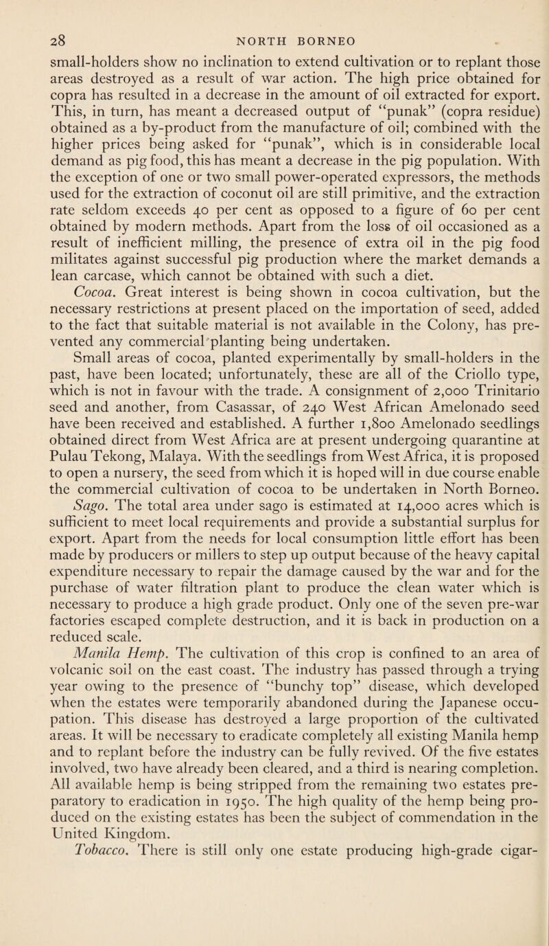 small-holders show no inclination to extend cultivation or to replant those areas destroyed as a result of war action. The high price obtained for copra has resulted in a decrease in the amount of oil extracted for export. This, in turn, has meant a decreased output of “punak” (copra residue) obtained as a by-product from the manufacture of oil; combined with the higher prices being asked for “punak”, which is in considerable local demand as pig food, this has meant a decrease in the pig population. With the exception of one or two small power-operated expressors, the methods used for the extraction of coconut oil are still primitive, and the extraction rate seldom exceeds 40 per cent as opposed to a figure of 60 per cent obtained by modern methods. Apart from the loss of oil occasioned as a result of inefficient milling, the presence of extra oil in the pig food militates against successful pig production where the market demands a lean carcase, which cannot be obtained with such a diet. Cocoa. Great interest is being shown in cocoa cultivation, but the necessary restrictions at present placed on the importation of seed, added to the fact that suitable material is not available in the Colony, has pre¬ vented any commercial planting being undertaken. Small areas of cocoa, planted experimentally by small-holders in the past, have been located; unfortunately, these are all of the Criollo type, which is not in favour with the trade. A consignment of 2,000 Trinitario seed and another, from Casassar, of 240 West African Amelonado seed have been received and established. A further 1,800 Amelonado seedlings obtained direct from West Africa are at present undergoing quarantine at PulauTekong, Malaya. With the seedlings from West Africa, it is proposed to open a nursery, the seed from which it is hoped will in due course enable the commercial cultivation of cocoa to be undertaken in North Borneo. Sago. The total area under sago is estimated at 14,000 acres which is sufficient to meet local requirements and provide a substantial surplus for export. Apart from the needs for local consumption little effort has been made by producers or millers to step up output because of the heavy capital expenditure necessary to repair the damage caused by the war and for the purchase of water filtration plant to produce the clean water which is necessary to produce a high grade product. Only one of the seven pre-war factories escaped complete destruction, and it is back in production on a reduced scale. Manila Hemp. The cultivation of this crop is confined to an area of volcanic soil on the east coast. The industry has passed through a trying year owing to the presence of “bunchy top” disease, which developed when the estates were temporarily abandoned during the Japanese occu¬ pation. This disease has destroyed a large proportion of the cultivated areas. It will be necessary to eradicate completely all existing Manila hemp and to replant before the industry can be fully revived. Of the five estates involved, two have already been cleared, and a third is nearing completion. All available hemp is being stripped from the remaining two estates pre¬ paratory to eradication in 1950. The high quality of the hemp being pro¬ duced on the existing estates has been the subject of commendation in the United Kingdom. Tobacco. There is still only one estate producing high-grade cigar-