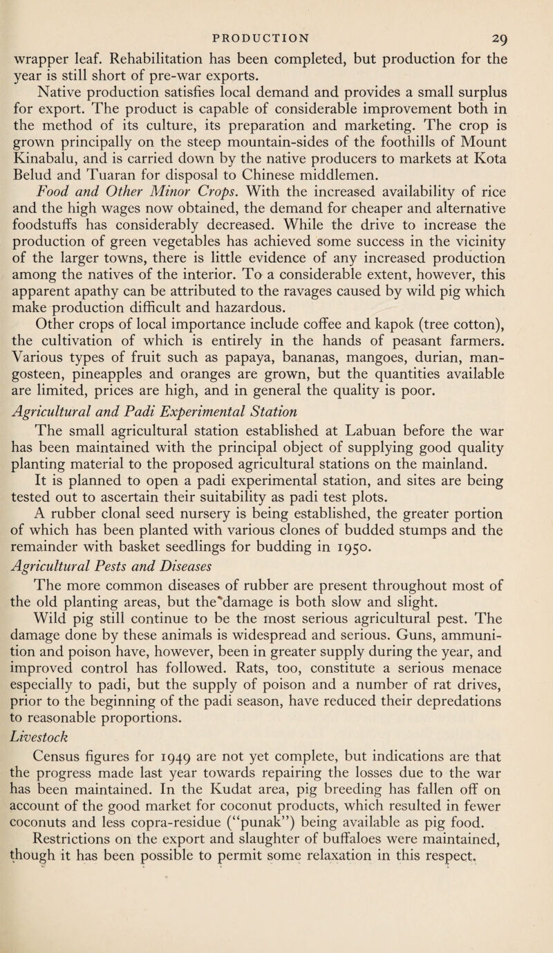 wrapper leaf. Rehabilitation has been completed, but production for the year is still short of pre-war exports. Native production satisfies local demand and provides a small surplus for export. The product is capable of considerable improvement both in the method of its culture, its preparation and marketing. The crop is grown principally on the steep mountain-sides of the foothills of Mount Kinabalu, and is carried down by the native producers to markets at Kota Belud and Tuaran for disposal to Chinese middlemen. Food and Other Minor Crops. With the increased availability of rice and the high wages now obtained, the demand for cheaper and alternative foodstuffs has considerably decreased. While the drive to increase the production of green vegetables has achieved some success in the vicinity of the larger towns, there is little evidence of any increased production among the natives of the interior. To a considerable extent, however, this apparent apathy can be attributed to the ravages caused by wild pig which make production difficult and hazardous. Other crops of local importance include coffee and kapok (tree cotton), the cultivation of which is entirely in the hands of peasant farmers. Various types of fruit such as papaya, bananas, mangoes, durian, man- gosteen, pineapples and oranges are grown, but the quantities available are limited, prices are high, and in general the quality is poor. Agricultural and Padi Experimental Station The small agricultural station established at Labuan before the war has been maintained with the principal object of supplying good quality planting material to the proposed agricultural stations on the mainland. It is planned to open a padi experimental station, and sites are being tested out to ascertain their suitability as padi test plots. A rubber clonal seed nursery is being established, the greater portion of which has been planted with various clones of budded stumps and the remainder with basket seedlings for budding in 1950. Agricultural Pests and Diseases The more common diseases of rubber are present throughout most of the old planting areas, but the'damage is both slow and slight. Wild pig still continue to be the most serious agricultural pest. The damage done by these animals is widespread and serious. Guns, ammuni¬ tion and poison have, however, been in greater supply during the year, and improved control has followed. Rats, too, constitute a serious menace especially to padi, but the supply of poison and a number of rat drives, prior to the beginning of the padi season, have reduced their depredations to reasonable proportions. Livestock Census figures for 1949 are not yet complete, but indications are that the progress made last year towards repairing the losses due to the war has been maintained. In the Kudat area, pig breeding has fallen off on account of the good market for coconut products, which resulted in fewer coconuts and less copra-residue (“punak”) being available as pig food. Restrictions on the export and slaughter of buffaloes were maintained, though it has been possible to permit some relaxation in this respect.