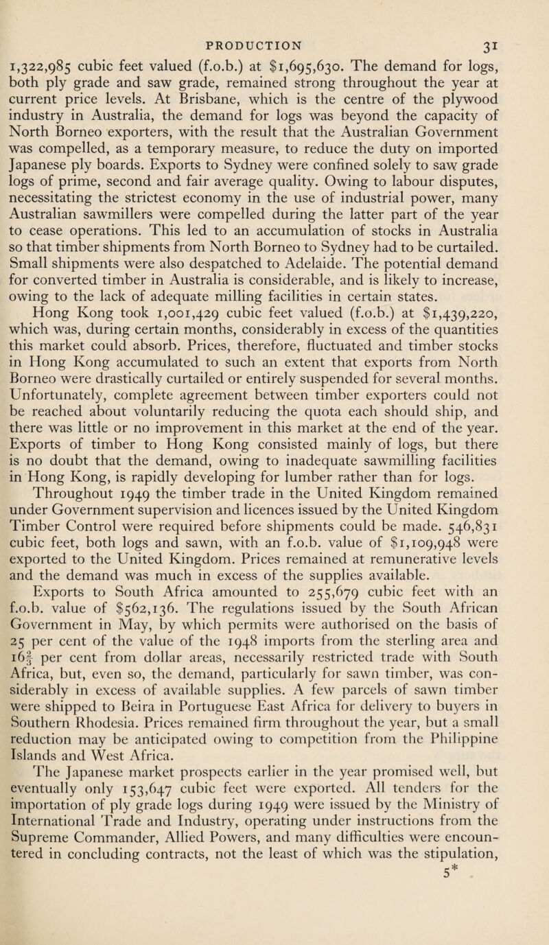 1,322,985 cubic feet valued (f.o.b.) at $1,695,630. The demand for logs, both ply grade and saw grade, remained strong throughout the year at current price levels. At Brisbane, which is the centre of the plywood industry in Australia, the demand for logs was beyond the capacity of North Borneo exporters, with the result that the Australian Government was compelled, as a temporary measure, to reduce the duty on imported Japanese ply boards. Exports to Sydney were confined solely to saw grade logs of prime, second and fair average quality. Owing to labour disputes, necessitating the strictest economy in the use of industrial power, many Australian sawmillers were compelled during the latter part of the year to cease operations. This led to an accumulation of stocks in Australia so that timber shipments from North Borneo to Sydney had to be curtailed. Small shipments were also despatched to Adelaide. The potential demand for converted timber in Australia is considerable, and is likely to increase, owing to the lack of adequate milling facilities in certain states. Hong Kong took 1,001,429 cubic feet valued (f.o.b.) at $1,439,220, which was, during certain months, considerably in excess of the quantities this market could absorb. Prices, therefore, fluctuated and timber stocks in Hong Kong accumulated to such an extent that exports from North Borneo were drastically curtailed or entirely suspended for several months. Unfortunately, complete agreement between timber exporters could not be reached about voluntarily reducing the quota each should ship, and there was little or no improvement in this market at the end of the year. Exports of timber to Hong Kong consisted mainly of logs, but there is no doubt that the demand, owing to inadequate sawmilling facilities in Hong Kong, is rapidly developing for lumber rather than for logs. Throughout 1949 the timber trade in the United Kingdom remained under Government supervision and licences issued by the United Kingdom Timber Control were required before shipments could be made. 546,831 cubic feet, both logs and sawn, with an f.o.b. value of $1,109,948 were exported to the United Kingdom. Prices remained at remunerative levels and the demand was much in excess of the supplies available. Exports to South Africa amounted to 255,679 cubic feet with an f.o.b. value of $562,136. The regulations issued by the South African Government in May, by which permits were authorised on the basis of 25 per cent of the value of the 1948 imports from the sterling area and i6§ per cent from dollar areas, necessarily restricted trade with South Africa, but, even so, the demand, particularly for sawn timber, was con¬ siderably in excess of available supplies. A few parcels of sawn timber were shipped to Beira in Portuguese East Africa for delivery to buyers in Southern Rhodesia. Prices remained firm throughout the year, but a small reduction may be anticipated owing to competition from the Philippine Islands and West Africa. The Japanese market prospects earlier in the year promised well, but eventually only 153,647 cubic feet were exported. All tenders for the importation of ply grade logs during 1949 were issued by the Ministry of International Trade and Industry, operating under instructions from the Supreme Commander, Allied Powers, and many difficulties were encoun¬ tered in concluding contracts, not the least of which was the stipulation, 5*