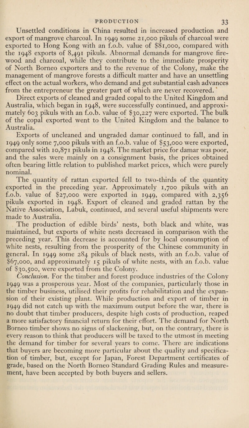 Unsettled conditions in China resulted in increased production and export of mangrove charcoal. In 1949 some 21,000 pikuls of charcoal were exported to Hong Kong with an f.o.b. value of $81,000, compared with the 1948 exports of 8,491 pikuls. Abnormal demands for mangrove fire¬ wood and charcoal, while they contribute to the immediate prosperity of North Borneo exporters and to the revenue of the Colony, make the management of mangrove forests a difficult matter and have an unsettling effect on the actual workers, who demand and get substantial cash advances from the entrepreneur the greater part of which are never recovered. Direct exports of cleaned and graded copal to the United Kingdom and Australia, which began in 1948, were successfully continued, and approxi¬ mately 603 pikuls with an f.o.b. value of $30,227 were exported. The bulk of the copal exported went to the United Kingdom and the balance to Australia. Exports of uncleaned and ungraded damar continued to fall, and in 1949 only some 7,000 pikuls with an f.o.b. value of $53,000 were exported, compared with 10,871 pikuls in 1948. The market price for damar was poor, and the sales were mainly on a consignment basis, the prices obtained often bearing little relation to published market prices, which were purely nominal. The quantity of rattan exported fell to two-thirds of the quantity exported in the preceding year. Approximately 1,700 pikuls with an f.o.b. value of $27,000 were exported in 1949, compared with 2,356 pikuls exported in 1948. Export of cleaned and graded rattan by the Native Association, Labuk, continued, and several useful shipments were made to Australia. The production of edible birds’ nests, both black and white, was maintained, but exports of white nests decreased in comparison with the preceding year. This decrease is accounted for by local consumption of white nests, resulting from the prosperity of the Chinese community in general. In 1949 some 284 pikuls of black nests, with an f.o.b. value of $67,000, and. approximately 15 pikuls of white nests, with an f.o.b. value of $30,500, were exported from the Colony. Conclusion. For the timber and forest produce industries of the Colony 1949 was a prosperous year. Most of the companies, particularly those in the timber business, utilised their profits for rehabilitation and the expan¬ sion of their existing plant. While production and export of timber in 1949 did not catch up with the maximum output before the war, there is no doubt that timber producers, despite high costs of production, reaped a more satisfactory financial return for their effort. The demand for North Borneo timber shows no signs of slackening, but, on the contrary, there is every reason to think that producers will be taxed to the utmost in meeting the demand for timber for several years to come. There are indications that buyers are becoming more particular about the quality and specifica¬ tion of timber, but, except for Japan, Forest Department certificates of grade, based on the North Borneo Standard Grading Rules and measure¬ ment, have been accepted by both buyers and sellers.