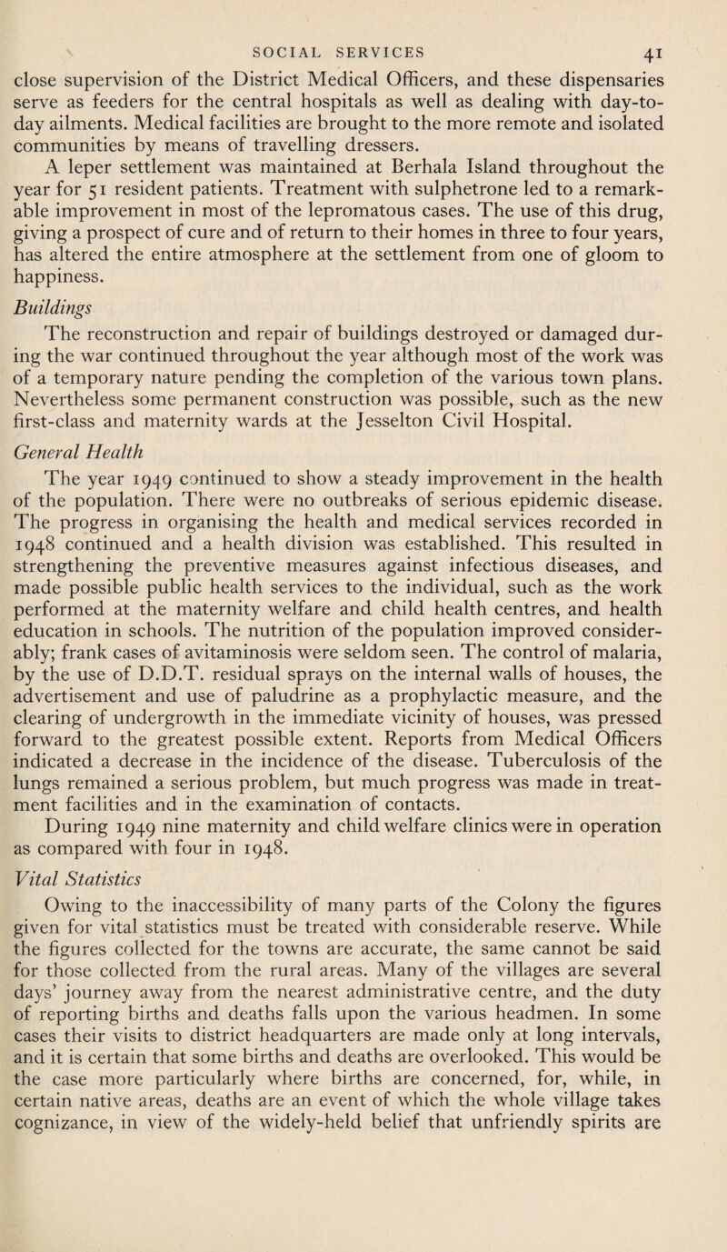 close supervision of the District Medical Officers, and these dispensaries serve as feeders for the central hospitals as well as dealing with day-to- day ailments. Medical facilities are brought to the more remote and isolated communities by means of travelling dressers. A leper settlement was maintained at Berhala Island throughout the year for 51 resident patients. Treatment with sulphetrone led to a remark¬ able improvement in most of the lepromatous cases. The use of this drug, giving a prospect of cure and of return to their homes in three to four years, has altered the entire atmosphere at the settlement from one of gloom to happiness. Buildings The reconstruction and repair of buildings destroyed or damaged dur¬ ing the war continued throughout the year although most of the work was of a temporary nature pending the completion of the various town plans. Nevertheless some permanent construction was possible, such as the new first-class and maternity wards at the Jesselton Civil Hospital. General Health The year 1949 continued to show a steady improvement in the health of the population. There were no outbreaks of serious epidemic disease. The progress in organising the health and medical services recorded in 1948 continued and a health division was established. This resulted in strengthening the preventive measures against infectious diseases, and made possible public health services to the individual, such as the work performed at the maternity welfare and child health centres, and health education in schools. The nutrition of the population improved consider¬ ably; frank cases of avitaminosis were seldom seen. The control of malaria, by the use of D.D.T. residual sprays on the internal walls of houses, the advertisement and use of paludrine as a prophylactic measure, and the clearing of undergrowth in the immediate vicinity of houses, was pressed forward to the greatest possible extent. Reports from Medical Officers indicated a decrease in the incidence of the disease. Tuberculosis of the lungs remained a serious problem, but much progress was made in treat¬ ment facilities and in the examination of contacts. During 1949 nine maternity and child welfare clinics were in operation as compared with four in 1948. Vital Statistics Owing to the inaccessibility of many parts of the Colony the figures given for vital statistics must be treated with considerable reserve. While the figures collected for the towns are accurate, the same cannot be said for those collected from the rural areas. Many of the villages are several days’ journey away from the nearest administrative centre, and the duty of reporting births and deaths falls upon the various headmen. In some cases their visits to district headquarters are made only at long intervals, and it is certain that some births and deaths are overlooked. This would be the case more particularly where births are concerned, for, while, in certain native areas, deaths are an event of which the whole village takes cognizance, in view of the widely-held belief that unfriendly spirits are