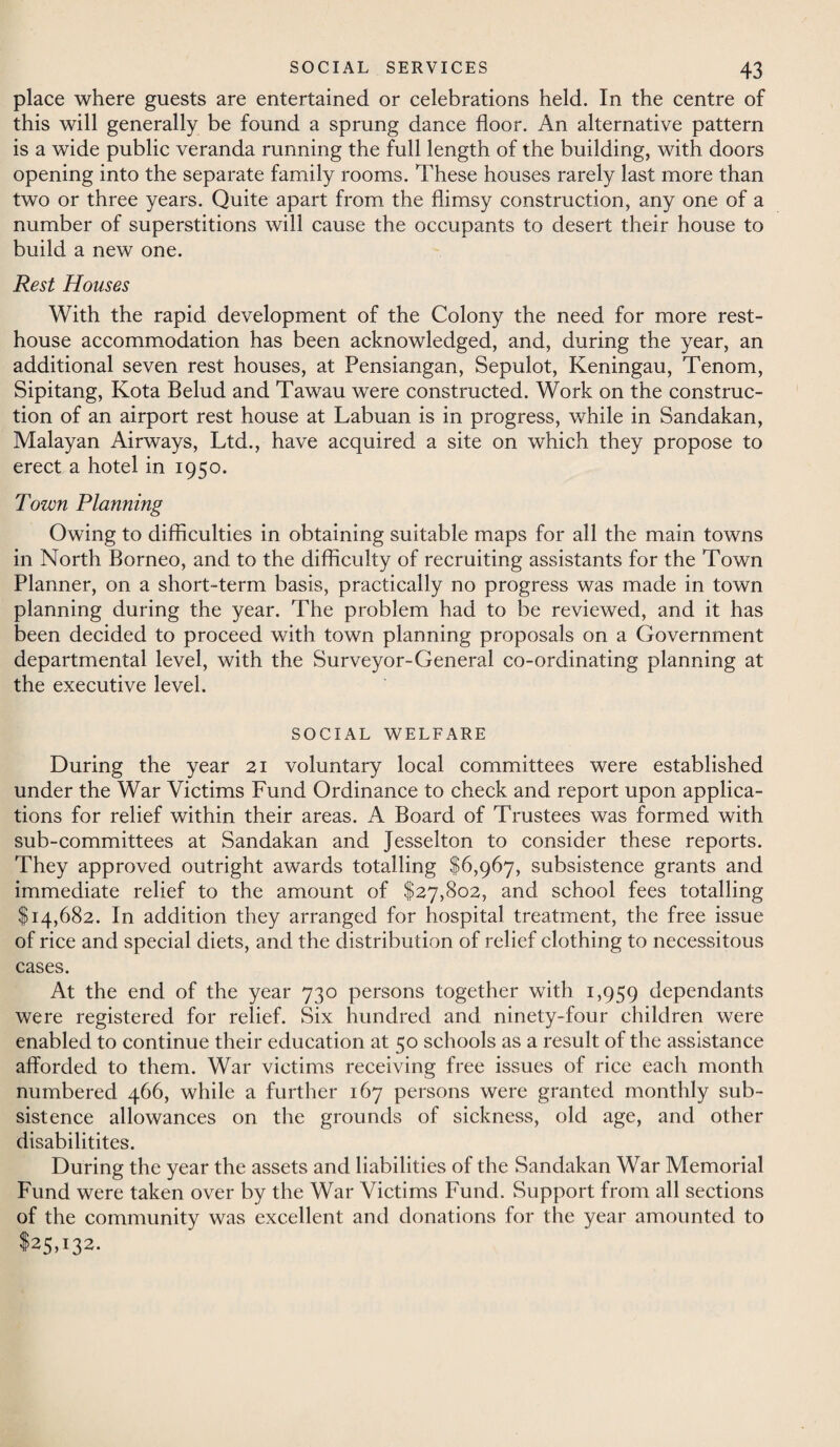 place where guests are entertained or celebrations held. In the centre of this will generally be found a sprung dance floor. An alternative pattern is a wide public veranda running the full length of the building, with doors opening into the separate family rooms. These houses rarely last more than two or three years. Quite apart from the flimsy construction, any one of a number of superstitions will cause the occupants to desert their house to build a new one. Rest Houses With the rapid development of the Colony the need for more rest- house accommodation has been acknowledged, and, during the year, an additional seven rest houses, at Pensiangan, Sepulot, Keningau, Tenom, Sipitang, Kota Belud and Tawau were constructed. Work on the construc¬ tion of an airport rest house at Labuan is in progress, while in Sandakan, Malayan Airways, Ltd., have acquired a site on which they propose to erect a hotel in 1950. Town Planning Owing to difficulties in obtaining suitable maps for all the main towns in North Borneo, and to the difficulty of recruiting assistants for the Town Planner, on a short-term basis, practically no progress was made in town planning during the year. The problem had to be reviewed, and it has been decided to proceed with town planning proposals on a Government departmental level, with the Surveyor-General co-ordinating planning at the executive level. SOCIAL WELFARE During the year 21 voluntary local committees were established under the War Victims Fund Ordinance to check and report upon applica¬ tions for relief within their areas. A Board of Trustees was formed with sub-committees at Sandakan and Jesselton to consider these reports. They approved outright awards totalling $6,967, subsistence grants and immediate relief to the amount of $27,802, and school fees totalling $14,682. In addition they arranged for hospital treatment, the free issue of rice and special diets, and the distribution of relief clothing to necessitous cases. At the end of the year 730 persons together with 1,959 dependants were registered for relief. Six hundred and ninety-four children were enabled to continue their education at 50 schools as a result of the assistance afforded to them. War victims receiving free issues of rice each month numbered 466, while a further 167 persons were granted monthly sub¬ sistence allowances on the grounds of sickness, old age, and other disabilitites. During the year the assets and liabilities of the Sandakan War Memorial Fund were taken over by the War Victims Fund. Support from all sections of the community was excellent and donations for the year amounted to $25,132.