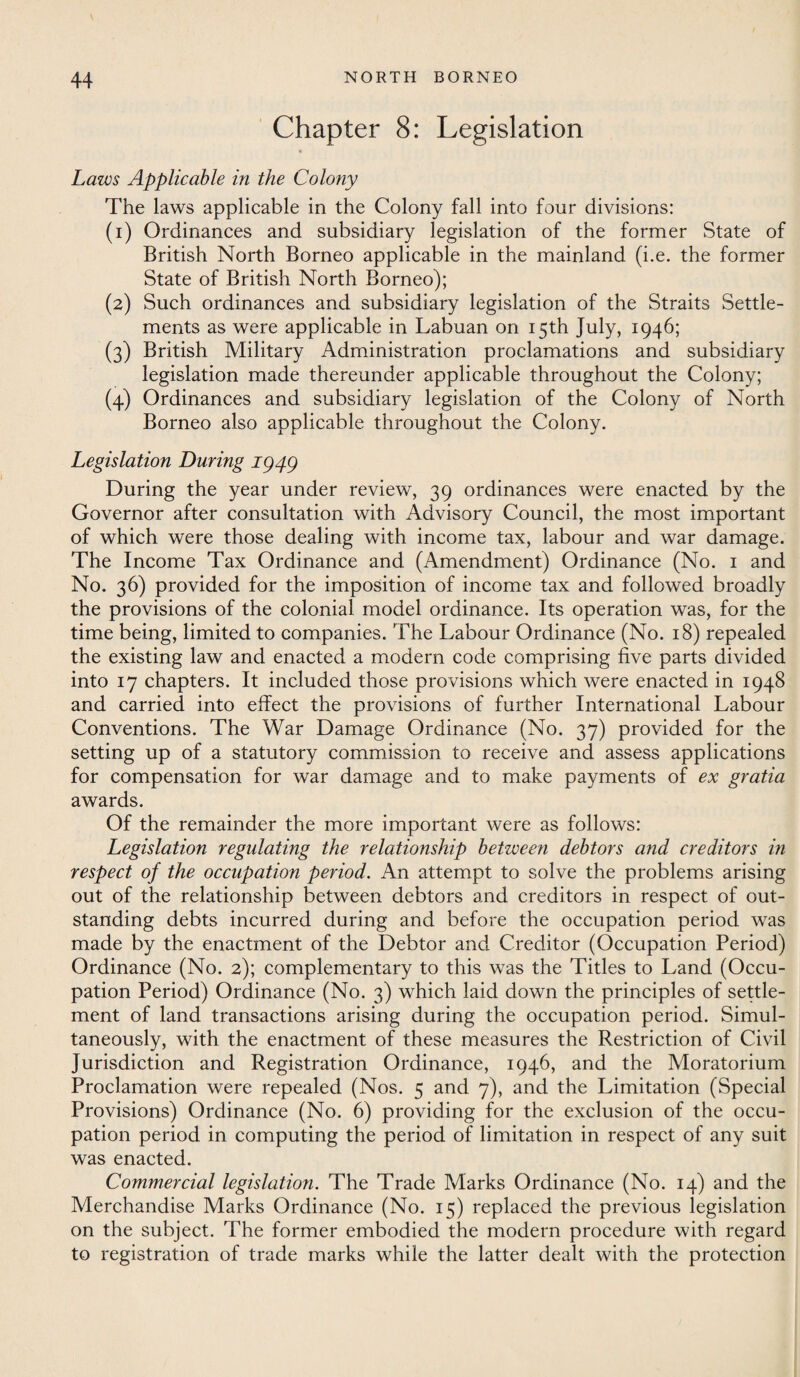 Chapter 8: Legislation Laws Applicable in the Colony The laws applicable in the Colony fall into four divisions: (1) Ordinances and subsidiary legislation of the former State of British North Borneo applicable in the mainland (i.e. the former State of British North Borneo); (2) Such ordinances and subsidiary legislation of the Straits Settle¬ ments as were applicable in Labuan on 15th July, 1946; (3) British Military Administration proclamations and subsidiary legislation made thereunder applicable throughout the Colony; (4) Ordinances and subsidiary legislation of the Colony of North Borneo also applicable throughout the Colony. Legislation During IQ4Q During the year under review, 39 ordinances were enacted by the Governor after consultation with Advisory Council, the most important of which were those dealing with income tax, labour and war damage. The Income Tax Ordinance and (Amendment) Ordinance (No. 1 and No. 36) provided for the imposition of income tax and followed broadly the provisions of the colonial model ordinance. Its operation was, for the time being, limited to companies. The Labour Ordinance (No. 18) repealed the existing law and enacted a modern code comprising five parts divided into 17 chapters. It included those provisions which were enacted in 1948 and carried into effect the provisions of further International Labour Conventions. The War Damage Ordinance (No. 37) provided for the setting up of a statutory commission to receive and assess applications for compensation for war damage and to make payments of ex gratia awards. Of the remainder the more important were as follows: Legislation regulating the relationship between debtors and creditors in respect of the occupation period. An attempt to solve the problems arising out of the relationship between debtors and creditors in respect of out¬ standing debts incurred during and before the occupation period was made by the enactment of the Debtor and Creditor (Occupation Period) Ordinance (No. 2); complementary to this was the Titles to Land (Occu¬ pation Period) Ordinance (No. 3) which laid down the principles of settle¬ ment of land transactions arising during the occupation period. Simul¬ taneously, with the enactment of these measures the Restriction of Civil Jurisdiction and Registration Ordinance, 1946, and the Moratorium Proclamation were repealed (Nos. 5 and 7), and the Limitation (Special Provisions) Ordinance (No. 6) providing for the exclusion of the occu¬ pation period in computing the period of limitation in respect of any suit was enacted. Commercial legislation. The Trade Marks Ordinance (No. 14) and the Merchandise Marks Ordinance (No. 15) replaced the previous legislation on the subject. The former embodied the modern procedure with regard to registration of trade marks while the latter dealt with the protection